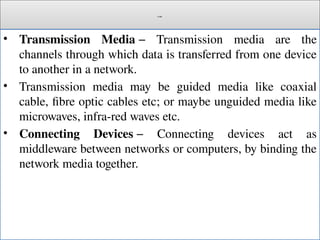 Cont.
• Transmission Media − Transmission media are the
channels through which data is transferred from one device
to another in a network.
• Transmission media may be guided media like coaxial
cable, fibre optic cables etc; or maybe unguided media like
microwaves, infra-red waves etc.
• Connecting Devices − Connecting devices act as
middleware between networks or computers, by binding the
network media together.
 