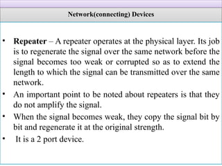 Network(connecting) Devices
• Repeater – A repeater operates at the physical layer. Its job
is to regenerate the signal over the same network before the
signal becomes too weak or corrupted so as to extend the
length to which the signal can be transmitted over the same
network.
• An important point to be noted about repeaters is that they
do not amplify the signal.
• When the signal becomes weak, they copy the signal bit by
bit and regenerate it at the original strength.
• It is a 2 port device.
 