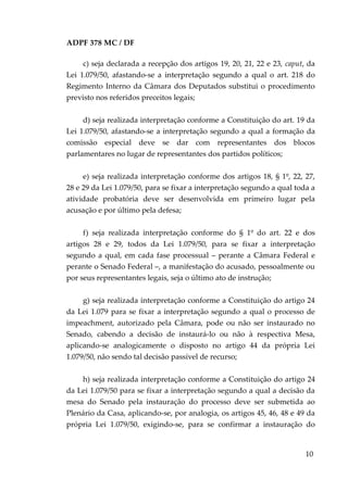ADPF 378 MC / DF
c) seja declarada a recepção dos artigos 19, 20, 21, 22 e 23, caput, da
Lei 1.079/50, afastando-se a interpretação segundo a qual o art. 218 do
Regimento Interno da Câmara dos Deputados substitui o procedimento
previsto nos referidos preceitos legais;
d) seja realizada interpretação conforme a Constituição do art. 19 da
Lei 1.079/50, afastando-se a interpretação segundo a qual a formação da
comissão especial deve se dar com representantes dos blocos
parlamentares no lugar de representantes dos partidos políticos;
e) seja realizada interpretação conforme dos artigos 18, § 1º, 22, 27,
28 e 29 da Lei 1.079/50, para se fixar a interpretação segundo a qual toda a
atividade probatória deve ser desenvolvida em primeiro lugar pela
acusação e por último pela defesa;
f) seja realizada interpretação conforme do § 1º do art. 22 e dos
artigos 28 e 29, todos da Lei 1.079/50, para se fixar a interpretação
segundo a qual, em cada fase processual – perante a Câmara Federal e
perante o Senado Federal –, a manifestação do acusado, pessoalmente ou
por seus representantes legais, seja o último ato de instrução;
g) seja realizada interpretação conforme a Constituição do artigo 24
da Lei 1.079 para se fixar a interpretação segundo a qual o processo de
impeachment, autorizado pela Câmara, pode ou não ser instaurado no
Senado, cabendo a decisão de instaurá-lo ou não à respectiva Mesa,
aplicando-se analogicamente o disposto no artigo 44 da própria Lei
1.079/50, não sendo tal decisão passível de recurso;
h) seja realizada interpretação conforme a Constituição do artigo 24
da Lei 1.079/50 para se fixar a interpretação segundo a qual a decisão da
mesa do Senado pela instauração do processo deve ser submetida ao
Plenário da Casa, aplicando-se, por analogia, os artigos 45, 46, 48 e 49 da
própria Lei 1.079/50, exigindo-se, para se confirmar a instauração do
10
 