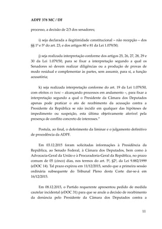 ADPF 378 MC / DF
processo, a decisão de 2/3 dos senadores;
i) seja declarada a ilegitimidade constitucional – não recepção – dos
§§ 1º e 5º do art. 23, e dos artigos 80 e 81 da Lei 1.079/50;
j) seja realizada interpretação conforme dos artigos 25, 26, 27, 28, 29 e
30 da Lei 1.079/50, para se fixar a interpretação segundo a qual os
Senadores só devem realizar diligências ou a produção de provas de
modo residual e complementar às partes, sem assumir, para si, a função
acusatória;
k) seja realizada interpretação conforme do art. 19 da Lei 1.079/50,
com efeitos ex tunc – alcançando processos em andamento –, para fixar a
interpretação segundo a qual o Presidente da Câmara dos Deputados
apenas pode praticar o ato de recebimento da acusação contra a
Presidente da República se não incidir em qualquer das hipóteses de
impedimento ou suspeição, esta última objetivamente aferível pela
presença de conflito concreto de interesses.”
Postula, ao final, o deferimento da liminar e o julgamento definitivo
de procedência da ADPF.
Em 03.12.2015 foram solicitadas informações à Presidência da
República, ao Senado Federal, à Câmara dos Deputados, bem como à
Advocacia-Geral da União e à Procuradoria-Geral da República, no prazo
comum de 05 (cinco) dias, nos termos do art. 5º, §2º, da Lei 9.882/1999
(eDOC 14). Tal prazo expirou em 11/12/2015, sendo que a primeira sessão
ordinária subsequente do Tribunal Pleno desta Corte dar-se-á em
16/12/2015.
Em 08.12.2015, o Partido requerente apresentou pedido de medida
cautelar incidental (eDOC 31) para que se anule a decisão de recebimento
da denúncia pelo Presidente da Câmara dos Deputados contra a
11
 