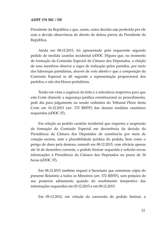 ADPF 378 MC / DF
Presidente da República e que, assim, outra decisão seja proferida por ele
com a devida observância do direito de defesa prévia da Presidente da
República.
Ainda em 08.12.2015, foi apresentado pelo requerente segundo
pedido de medida cautelar incidental (eDOC 35)para que, no momento
de formação da Comissão Especial da Câmara dos Deputados, a eleição
de seus membros observe a regra de indicação pelos partidos, por meio
das lideranças partidárias, através de voto aberto e que a composição da
Comissão Especial se dê segundo a representação proporcional dos
partidos, e não dos blocos partidários.
Tendo em vista a urgência do feito e a relevância respectiva para que
esta Corte chancele a segurança jurídica constitucional ao procedimento,
pedi dia para julgamento na sessão ordinária do Tribunal Pleno desta
Corte em 16.12.2015 (art. 172 RISTF) das demais medidas cautelares
requeridas (eDOC 37).
Em relação ao pedido cautelar incidental que requereu a suspensão
da formação da Comissão Especial em decorrência da decisão da
Presidência da Câmara dos Deputados de constituí-la por meio de
votação secreta, ante a plausibilidade jurídica do pedido, bem como o
perigo de dano pela demora, concedi em 08.12.2015, com eficácia apenas
até 16 de dezembro corrente, o pedido liminar requerido e solicitei novas
informações à Presidência da Câmara dos Deputados no prazo de 24
horas (eDOC 37).
Em 08.12.2015 também requeri à Secretaria que remetesse cópia do
presente Relatório a todos os Ministros (art. 172 RISTF), sem prejuízo de
seu posterior aditamento quando do recebimento tempestivo das
informações requeridas em 03.12.2015 e em 08.12.2015.
Em 09.12.2015, em virtude da concessão do pedido liminar, a
12
 