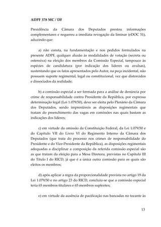 ADPF 378 MC / DF
Presidência da Câmara dos Deputados prestou informações
complementares e requereu a imediata revogação da liminar (eDOC 51),
aduzindo que:
a) não consta, na fundamentação e nos pedidos formulados na
presente ADPF, qualquer alusão às modalidades de votação (secreta ou
ostensiva) na eleição dos membros da Comissão Especial, tampouco às
espécies de candidatura (por indicação dos líderes ou avulsas),
sustentando que os fatos apresentados pelo Autor, na peça incidental, não
possuem suporte regimental, legal ou constitucional, vez que distorcidos
e dissociados da realidade;
b) a comissão especial a ser formada para a análise de denúncia por
crime de responsabilidade contra Presidente da República, por expressa
determinação legal (Lei 1.079/50), deve ser eleita pelo Plenário da Câmara
dos Deputados, sendo imprestáveis as disposições regimentais que
tratam do preenchimento das vagas em comissões nas quais bastam as
indicações dos líderes;
c) em virtude da omissão da Constituição Federal, da Lei 1.079/50 e
do Capítulo VII do Livro VI do Regimento Interno da Câmara dos
Deputados (que trata do processo nos crimes de responsabilidade do
Presidente e do Vice-Presidente da República), as disposições regimentais
adequadas a disciplinar a composição da referida comissão especial são
as que tratam da eleição para a Mesa Diretora, previstas no Capítulo III
do Título I do RICD, já que é a única outra comissão para os quais são
eleitos os membros;
d) após aplicar a regra da proporcionalidade prevista no artigo 19 da
Lei 1.079/50 e no artigo 23 do RICD, concluiu-se que a comissão especial
teria 65 membros titulares e 65 membros suplentes;
e) em virtude da ausência de pacificação nas bancadas no tocante às
13
 