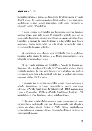 ADPF 378 MC / DF
indicações oficiais dos partidos, a Presidência da Câmara adiou a votação
dos integrantes da comissão especial, estabelecendo as regras para que as
candidaturas avulsas fossem registradas, tendo como parâmetro os
artigos 7º, inciso I e 8º do RICD;
f) nesse sentido, os deputados que desejassem concorrer deveriam
registrar chapas com pelo menos 33 integrantes (metade mais um da
composição da comissão especial, respeitando-se a proporcionalidade das
bancadas e o número de vagas destinadas a cada partido). Caso fossem
registradas chapas incompletas, far-se-ia eleição suplementar para o
preenchimento das vagas restantes;
g) formaram-se duas chapas: uma constituída com os candidatos
indicados pelos líderes de partidos e de blocos parlamentares e outra
integrada por candidatos avulsos;
h) em votação realizada em 8.12.2015, o Plenário da Câmara dos
Deputados elegeu a chapa integrada por 39 candidatos avulsos, ficando
pendente, portanto, de complementação por nova eleição, o que também
ocorreria se fosse eleita a chapa oficial, visto que ela também não possuía
o número total de 65 integrantes;
i) esclarece que se apenas os partidos fossem considerados para o
cálculo, desprezando os blocos parlamentares, haveria uma única
alteração: o Partido Republicano da Ordem Social – PROS perderia uma
vaga e o Democratas – DEM ou o Partido Republicano Brasileiro – PRB
(empatados em nº de deputados eleitos) seria beneficiado;
j) cita outras oportunidades nas quais foram considerados os blocos
parlamentares, sustentando que sua desconsideração não afetaria a
eleição da chapa avulsa porque o PROS, partido eventualmente
prejudicado, não a integrou, estando, portanto, habilitado a participar da
eleição complementar;
14
 