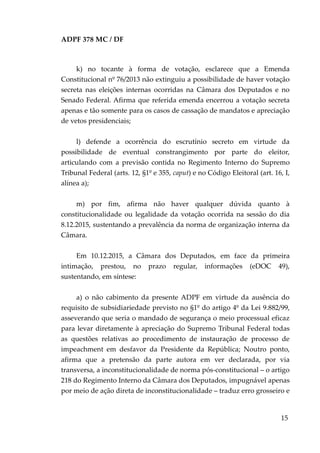 ADPF 378 MC / DF
k) no tocante à forma de votação, esclarece que a Emenda
Constitucional nº 76/2013 não extinguiu a possibilidade de haver votação
secreta nas eleições internas ocorridas na Câmara dos Deputados e no
Senado Federal. Afirma que referida emenda encerrou a votação secreta
apenas e tão somente para os casos de cassação de mandatos e apreciação
de vetos presidenciais;
l) defende a ocorrência do escrutínio secreto em virtude da
possibilidade de eventual constrangimento por parte do eleitor,
articulando com a previsão contida no Regimento Interno do Supremo
Tribunal Federal (arts. 12, §1º e 355, caput) e no Código Eleitoral (art. 16, I,
alínea a);
m) por fim, afirma não haver qualquer dúvida quanto à
constitucionalidade ou legalidade da votação ocorrida na sessão do dia
8.12.2015, sustentando a prevalência da norma de organização interna da
Câmara.
Em 10.12.2015, a Câmara dos Deputados, em face da primeira
intimação, prestou, no prazo regular, informações (eDOC 49),
sustentando, em síntese:
a) o não cabimento da presente ADPF em virtude da ausência do
requisito de subsidiariedade previsto no §1º do artigo 4º da Lei 9.882/99,
asseverando que seria o mandado de segurança o meio processual eficaz
para levar diretamente à apreciação do Supremo Tribunal Federal todas
as questões relativas ao procedimento de instauração de processo de
impeachment em desfavor da Presidente da República; Noutro ponto,
afirma que a pretensão da parte autora em ver declarada, por via
transversa, a inconstitucionalidade de norma pós-constitucional – o artigo
218 do Regimento Interno da Câmara dos Deputados, impugnável apenas
por meio de ação direta de inconstitucionalidade – traduz erro grosseiro e
15
 