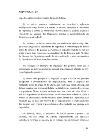 ADPF 378 MC / DF
impede a aplicação do princípio da fungibilidade;
b) no mérito sustenta, inicialmente, ser incabível a aplicação
analógica do artigo 4º da Lei 8.038/90, de modo a assegurar à Presidente
da República o direito de manifestar-se previamente à decisão inicial do
Presidente da Câmara dos Deputados relativa à admissibilidade da
denúncia, em virtude de:
b1) ausência de lacuna normativa, na medida em que o artigo 218,
§4º do RICD garante à Presidente da República a apresentação de defesa
antes da emissão do parecer da Comissão Especial referida no §2º do
artigo citado, bem como antes do recebimento da denúncia pelo Plenário
da Câmara dos Deputados, sendo de mera delibação o juízo monocrático
do Presidente da Câmara dos Deputados;
b2) violação ao princípio da separação dos poderes, visto que o
acolhimento da referida pretensão autoral importaria em atuação do STF
como legislador positivo;
c) afirma não prosperar a alegação de que o RICD não poderia
disciplinar o procedimento de impeachment, ante o disposto no
parágrafo único do artigo 85 da CRFB, que estabelece caber à lei especial
definir os crimes de responsabilidade e estabelecer as normas de processo
e julgamento. Nesse sentido, sustenta que, do ponto de vista técnico-
jurídico, o processo de impeachment se inicia no Senado Federal, após a
análise de procedibilidade da denúncia pela Câmara dos Deputados, não
havendo que se falar em reserva de lei especial para o estabelecimento
das normas que regem o procedimento desenvolvido na Câmara dos
Deputados.
d) defende, ainda, a incidência do RICD porque a própria Lei
1.079/50, em seu artigo 38, admite expressamente sua aplicação
subsidiária e porque a exigência de lei especial não importa em proibição
16
 