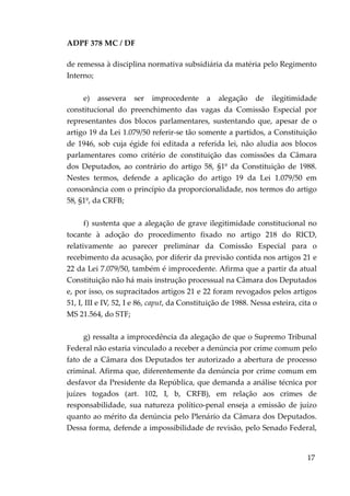 ADPF 378 MC / DF
de remessa à disciplina normativa subsidiária da matéria pelo Regimento
Interno;
e) assevera ser improcedente a alegação de ilegitimidade
constitucional do preenchimento das vagas da Comissão Especial por
representantes dos blocos parlamentares, sustentando que, apesar de o
artigo 19 da Lei 1.079/50 referir-se tão somente a partidos, a Constituição
de 1946, sob cuja égide foi editada a referida lei, não aludia aos blocos
parlamentares como critério de constituição das comissões da Câmara
dos Deputados, ao contrário do artigo 58, §1º da Constituição de 1988.
Nestes termos, defende a aplicação do artigo 19 da Lei 1.079/50 em
consonância com o princípio da proporcionalidade, nos termos do artigo
58, §1º, da CRFB;
f) sustenta que a alegação de grave ilegitimidade constitucional no
tocante à adoção do procedimento fixado no artigo 218 do RICD,
relativamente ao parecer preliminar da Comissão Especial para o
recebimento da acusação, por diferir da previsão contida nos artigos 21 e
22 da Lei 7.079/50, também é improcedente. Afirma que a partir da atual
Constituição não há mais instrução processual na Câmara dos Deputados
e, por isso, os supracitados artigos 21 e 22 foram revogados pelos artigos
51, I, III e IV, 52, I e 86, caput, da Constituição de 1988. Nessa esteira, cita o
MS 21.564, do STF;
g) ressalta a improcedência da alegação de que o Supremo Tribunal
Federal não estaria vinculado a receber a denúncia por crime comum pelo
fato de a Câmara dos Deputados ter autorizado a abertura de processo
criminal. Afirma que, diferentemente da denúncia por crime comum em
desfavor da Presidente da República, que demanda a análise técnica por
juízes togados (art. 102, I, b, CRFB), em relação aos crimes de
responsabilidade, sua natureza político-penal enseja a emissão de juízo
quanto ao mérito da denúncia pelo Plenário da Câmara dos Deputados.
Dessa forma, defende a impossibilidade de revisão, pelo Senado Federal,
17
 