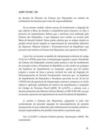 ADPF 378 MC / DF
da decisão do Plenário da Câmara dos Deputados no sentido do
recebimento da denúncia por crime de responsabilidade;
h) no mesmo sentido, afirma carecer de fundamento a alegação de
que caberia à Mesa do Senado a competência para instaurar, ou não, o
processo de impeachment. Reitera que a denúncia será analisada pela
Câmara dos Deputados, o que dispensa nova análise ou revisão pela
Mesa do Senado Federal. Nesse ponto salienta que os artigos citados na
petição inicial dizem respeito ao impeachment de autoridades (Ministro
do Supremo Tribunal Federal e Procurador-Geral da República) cujo
processo não tramita na Câmara dos Deputados, mas apenas no Senado;
i) por fim, no tocante ao pedido de interpretação conforme do artigo
19 da Lei 1.079/50, para fixar a interpretação segundo a qual o Presidente
da Câmara dos Deputados somente pode praticar o ato de recebimento
da acusação contra a Presidente da República se não incidir em qualquer
das hipóteses de impedimento ou suspeição, aponta que tal análise
exigiria o exame de fatos e provas, inviável em sede de Arguição de
Descumprimento de Preceito Fundamental. Assevera que “as hipóteses
de impedimento de Deputados e Senadores previstas no art. 36 da Lei
1.079/50 não são passíveis de interpretação extensiva, tampouco se revela
cabível a aplicação subsidiária de motivos de impedimento e suspeição
do Código de Processo Penal.”(eDOC 49, p.16/17), e articula com a
decisão proferida pelo Ministro Gilmar Mendes no MS 33.921-DF, em que
se discute o processo de impeachment da atual Presidente da República;
j) conclui a Câmara dos Deputados, pugnando i) pelo não
conhecimento da presente arguição de descumprimento de preceito
fundamental; ii) caso conhecida, pelo indeferimento da medida cautelar e;
iii) pela improcedência dos pedidos formulados na presente ação.
Em 11.12.2015 o Senado Federal prestou informações (eDOC 70),
sustentando:
18
 