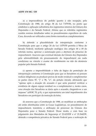 ADPF 378 MC / DF
a) a improcedência do pedido quanto à não recepção, pela
Constituição de 1988, do artigo 38 da Lei 7.079/50, no ponto que
estabelece a aplicação subsidiária dos regimentos internos da Câmara dos
Deputados e do Senado Federal. Afirma que os referidos regimentos
contêm normas detalhadas sobre os procedimentos específicos de cada
Casa, devendo ser utilizados como fontes normativas complementares;
b) defende a plausibilidade da interpretação conforme à
Constituição para que o artigo 24 da Lei 1.079/50 permita à Mesa do
Senado Federal, mediante aplicação analógica dos artigos 44 a 49 da
referida norma, apreciar a autorização para a abertura de processo de
impeachment. Assevera que eventual decisão da Câmara dos Deputados
pela admissibilidade do processamento do impeachment em nada
condiciona ou vincula o exame do recebimento ou não da denúncia
popular pelo Senado Federal;
c) aponta a impossibilidade e falta de lógica da postulação de
interpretação conforme à Constituição para que os Senadores só possam
realizar diligências ou produzir provas de modo residual e complementar
às partes (itens 97, “j” e 98, “o”, da petição inicial), afirmando que
“apenas após a atuação do acusado é que seria possível verificar a
existência de algum espaço residual ou a complementar e, nestes casos,
uma atuação dos Senadores se daria após o acusado, chegando-se a um
impasse” (eDOC 70, p.9), o que representaria um total impedimento dos
Senadores em participar da instrução do feito;
d) assevera que a Constituição de 1988, ao modificar as atribuições
até então distribuídas entre as Casas Legislativas, no procedimento de
impeachment, transferiu a atribuição de processar da Câmara dos
Deputados para o Senado Federal. Desse modo, e com base no
julgamento dos Mandados de Segurança nº 21.623/DF e nº 21.564/DF,
defende a competência privativa do Senado Federal para a realização de
19
 
