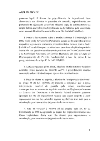 ADPF 378 MC / DF
processo legal. A forma do procedimento de impeachment deve
observância aos direitos e garantias do acusado, especialmente aos
princípios da legalidade, do devido processo legal, do contraditório e da
ampla defesa, previstos pela Constituição da República e pela Convenção
Americana de Direitos Humanos (Pacto de São José da Costa Rica).
4. Sendo a lei existente sobre a matéria anterior à Constituição de
1988, e não tendo havido pelo Parlamento edição de lei específica para o
respectivo regramento, em termos procedimentais e formais pode o Poder
Judiciário à luz de filtragem constitucional examinar a legislação pretérita
iluminada por preceitos fundamentais previstos no Texto Constitucional
e na Convenção Americana de Direitos Humanos, em sede de Ação de
Descumprimento de Preceito Fundamental, a teor do inciso I, do
parágrafo único, do artigo 1º. da Lei 9.882/1999.
5. A atuação judicial pode, assim, adequar, em tais limites e naqueles
definidos pelos pedidos na presente ADPF, o procedimento quando
necessário à observância de regras e preceitos constitucionais.
6. Deve-se adotar, na espécie, a técnica da “interpretação conforme”
ao artigo 38 da Lei 1.079/50, de maneira a consignar que a única
interpretação passível de guarida pela ordem constitucional
contemporânea se resume na seguinte assertiva: os Regimentos Internos
da Câmara dos Deputados e do Senado Federal somente possuem
aplicação no rito do impeachment naquilo que dizem respeito à auto-
organização interna dos referidos órgãos legislativos, mas não para a
autorização, processamento e julgamento do impeachment.
7. Não há violação à reserva de lei exigida pelo art. 85 da
Constituição de 1988 na aplicação de regras dos regimentos internos das
Casas Legislativas, desde que não sirvam para regulamentar a
autorização, processamento e julgamento do impeachment.
2
 