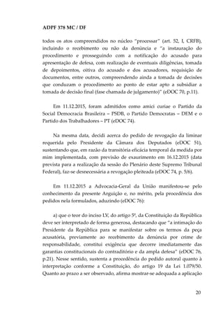 ADPF 378 MC / DF
todos os atos compreendidos no núcleo “processar” (art. 52, I, CRFB),
incluindo o recebimento ou não da denúncia e “a instauração do
procedimento e prosseguindo com a notificação do acusado para
apresentação de defesa, com realização de eventuais diligências, tomada
de depoimentos, oitiva do acusado e dos acusadores, requisição de
documentos, entre outros, compreendendo ainda a tomada de decisões
que conduzam o procedimento ao ponto de estar apto a subsidiar a
tomada de decisão final (fase chamada de julgamento)” (eDOC 70, p.11).
Em 11.12.2015, foram admitidos como amici curiae o Partido da
Social Democracia Brasileira – PSDB, o Partido Democratas – DEM e o
Partido dos Trabalhadores – PT (eDOC 74).
Na mesma data, decidi acerca do pedido de revogação da liminar
requerida pelo Presidente da Câmara dos Deputados (eDOC 51),
sustentando que, em razão da transitória eficácia temporal da medida por
mim implementada, com previsão de exaurimento em 16.12.2015 (data
prevista para a realização da sessão do Plenário deste Supremo Tribunal
Federal), faz-se desnecessária a revogação pleiteada (eDOC 74, p. 5/6).
Em 11.12.2015 a Advocacia-Geral da União manifestou-se pelo
conhecimento da presente Arguição e, no mérito, pela procedência dos
pedidos nela formulados, aduzindo (eDOC 76):
a) que o teor do inciso LV, do artigo 5º, da Constituição da República
deve ser interpretado de forma generosa, destacando que “a intimação do
Presidente da República para se manifestar sobre os termos da peça
acusatória, previamente ao recebimento da denúncia por crime de
responsabilidade, constitui exigência que decorre imediatamente das
garantias constitucionais do contraditório e da ampla defesa” (eDOC 76,
p.21). Nesse sentido, sustenta a procedência do pedido autoral quanto à
interpretação conforme a Constituição, do artigo 19 da Lei 1.079/50.
Quanto ao prazo a ser observado, afirma mostrar-se adequada a aplicação
20
 