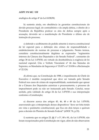 ADPF 378 MC / DF
analógica do artigo 4º da Lei 8.038/90;
b) sustenta ainda, em obediência às garantias constitucionais do
devido processo legal, do contraditório e da ampla defesa, o direito de o
Presidente da República praticar os atos de defesa sempre após a
acusação, devendo ser a manifestação do Presidente o último ato de
instrução do processo;
c) defende o acolhimento do pedido atinente à reserva constitucional
de lei especial para a definição dos crimes de responsabilidade e
estabelecimento de normas de processo e julgamento. Nestes termos,
considera constitucionalmente ilegítima as expressões “regimentos
internos da Câmara dos Deputados e do Senado Federal”, constantes do
artigo 38 da Lei 1.079/50, em virtude da desobediência à exigência de lei
nacional especial. Cita o Verbete Vinculante nº 46 das Súmulas do
Supremo, os Mandados de Segurança nº 33.837 e nº 33.838 e a Reclamação
nº 22.124;
d) afirma que, na Constituição de 1988, o impedimento do Chefe do
Executivo é medida excepcional que deve ser tomada pelo Senado
Federal nos casos de crimes de responsabilidade, sustentando que apesar
de a Câmara dos Deputados autorizar o processamento, o processo de
impeachment pode ou não ser instaurado pelo Senado. Conclui, nesse
sentido, pela validade do artigo 24 da Lei 1.079/50 e sua interpretação
conforme a Constituição;
e) discorre acerca dos artigos 45, 46, 48 e 49 da Lei 1.079/50,
asseverando que a interpretação desses dispositivos “deve ser feita tendo
em vista o parâmetro constitucional, que fixa em dois terços o quórum
para a decisão do Plenário do Senado Federal” (eDOC 76, p.33).
f) sustenta que os artigos 23, §§ 1° e 5°, 80 e 81, da Lei 1.079/50, não
foram recepcionados pela Constituição em vigor, além de não observarem
21
 