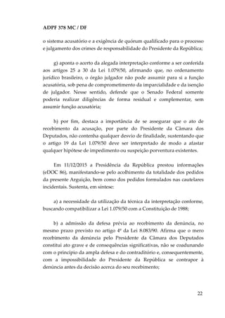 ADPF 378 MC / DF
o sistema acusatório e a exigência de quórum qualificado para o processo
e julgamento dos crimes de responsabilidade do Presidente da República;
g) aponta o acerto da alegada interpretação conforme a ser conferida
aos artigos 25 a 30 da Lei 1.079/50, afirmando que, no ordenamento
jurídico brasileiro, o órgão julgador não pode assumir para si a função
acusatória, sob pena de comprometimento da imparcialidade e da isenção
de julgador. Nesse sentido, defende que o Senado Federal somente
poderia realizar diligências de forma residual e complementar, sem
assumir função acusatória;
h) por fim, destaca a importância de se assegurar que o ato de
recebimento da acusação, por parte do Presidente da Câmara dos
Deputados, não contenha qualquer desvio de finalidade, sustentando que
o artigo 19 da Lei 1.079/50 deve ser interpretado de modo a afastar
qualquer hipótese de impedimento ou suspeição porventura existentes.
Em 11/12/2015 a Presidência da República prestou informações
(eDOC 86), manifestando-se pelo acolhimento da totalidade dos pedidos
da presente Arguição, bem como dos pedidos formulados nas cautelares
incidentais. Sustenta, em síntese:
a) a necessidade da utilização da técnica da interpretação conforme,
buscando compatibilizar a Lei 1.079/50 com a Constituição de 1988;
b) a admissão da defesa prévia ao recebimento da denúncia, no
mesmo prazo previsto no artigo 4º da Lei 8.083/90. Afirma que o mero
recebimento da denúncia pelo Presidente da Câmara dos Deputados
constitui ato grave e de consequências significativas, não se coadunando
com o princípio da ampla defesa e do contraditório e, consequentemente,
com a impossibilidade do Presidente da República se contrapor à
denúncia antes da decisão acerca do seu recebimento;
22
 