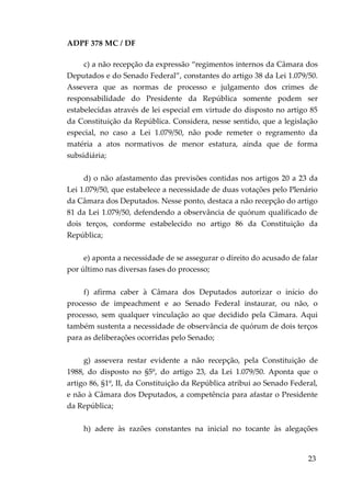 ADPF 378 MC / DF
c) a não recepção da expressão “regimentos internos da Câmara dos
Deputados e do Senado Federal”, constantes do artigo 38 da Lei 1.079/50.
Assevera que as normas de processo e julgamento dos crimes de
responsabilidade do Presidente da República somente podem ser
estabelecidas através de lei especial em virtude do disposto no artigo 85
da Constituição da República. Considera, nesse sentido, que a legislação
especial, no caso a Lei 1.079/50, não pode remeter o regramento da
matéria a atos normativos de menor estatura, ainda que de forma
subsidiária;
d) o não afastamento das previsões contidas nos artigos 20 a 23 da
Lei 1.079/50, que estabelece a necessidade de duas votações pelo Plenário
da Câmara dos Deputados. Nesse ponto, destaca a não recepção do artigo
81 da Lei 1.079/50, defendendo a observância de quórum qualificado de
dois terços, conforme estabelecido no artigo 86 da Constituição da
República;
e) aponta a necessidade de se assegurar o direito do acusado de falar
por último nas diversas fases do processo;
f) afirma caber à Câmara dos Deputados autorizar o início do
processo de impeachment e ao Senado Federal instaurar, ou não, o
processo, sem qualquer vinculação ao que decidido pela Câmara. Aqui
também sustenta a necessidade de observância de quórum de dois terços
para as deliberações ocorridas pelo Senado;
g) assevera restar evidente a não recepção, pela Constituição de
1988, do disposto no §5º, do artigo 23, da Lei 1.079/50. Aponta que o
artigo 86, §1º, II, da Constituição da República atribui ao Senado Federal,
e não à Câmara dos Deputados, a competência para afastar o Presidente
da República;
h) adere às razões constantes na inicial no tocante às alegações
23
 