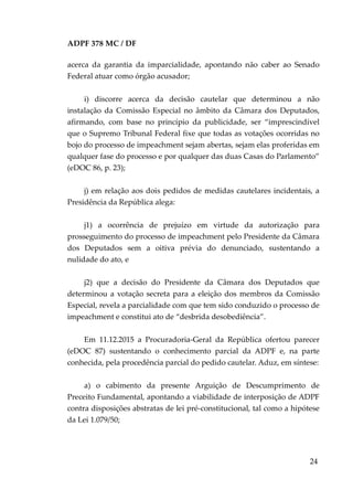 ADPF 378 MC / DF
acerca da garantia da imparcialidade, apontando não caber ao Senado
Federal atuar como órgão acusador;
i) discorre acerca da decisão cautelar que determinou a não
instalação da Comissão Especial no âmbito da Câmara dos Deputados,
afirmando, com base no princípio da publicidade, ser “imprescindível
que o Supremo Tribunal Federal fixe que todas as votações ocorridas no
bojo do processo de impeachment sejam abertas, sejam elas proferidas em
qualquer fase do processo e por qualquer das duas Casas do Parlamento”
(eDOC 86, p. 23);
j) em relação aos dois pedidos de medidas cautelares incidentais, a
Presidência da República alega:
j1) a ocorrência de prejuízo em virtude da autorização para
prosseguimento do processo de impeachment pelo Presidente da Câmara
dos Deputados sem a oitiva prévia do denunciado, sustentando a
nulidade do ato, e
j2) que a decisão do Presidente da Câmara dos Deputados que
determinou a votação secreta para a eleição dos membros da Comissão
Especial, revela a parcialidade com que tem sido conduzido o processo de
impeachment e constitui ato de “desbrida desobediência”.
Em 11.12.2015 a Procuradoria-Geral da República ofertou parecer
(eDOC 87) sustentando o conhecimento parcial da ADPF e, na parte
conhecida, pela procedência parcial do pedido cautelar. Aduz, em síntese:
a) o cabimento da presente Arguição de Descumprimento de
Preceito Fundamental, apontando a viabilidade de interposição de ADPF
contra disposições abstratas de lei pré-constitucional, tal como a hipótese
da Lei 1.079/50;
24
 