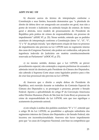 ADPF 378 MC / DF
b) discorre acerca da técnica de interpretação conforme a
Constituição e seus limites, buscando demonstrar que “a plenitude do
direito de defesa deve ser assegurada aos acusados em geral, mas não a
ponto de investir o Judiciário na anômala função de estatuir, de forma
geral e abstrata, novo modelo de processamento do Presidente da
República pela prática de crimes de responsabilidade, em processo de
impedimento” (eDOC 87, p. 25). Nesse sentido, entende que os pedidos
cautelares de interpretação conforme a Constituição (itens “a”, “d”, “f”,
“j” e “k” da petição inicial), “por objetivarem criação de fases no processo
de impedimento não prevista na Lei 1.079/50 nem no regimento interno
das casas do Congresso Nacional, não podem ser conhecidos, sob pena de
ingerência indevida do Judiciário em matéria constitucionalmente
reservada ao Parlamento” (eDOC 87, p. 27);
c) no mesmo sentido, destaca que a Lei 1.079/50, ao prever
procedimento especial, não contempla a resposta preliminar do acusado à
admissão inicial da denúncia pelo Presidente da Câmara dos Deputados,
não cabendo à Suprema Corte atuar como legislador positivo para o fim
de criar fase processual não prevista na Lei 1.079/50;
d) Assevera que o direito a ampla defesa do Presidente da
República, será exercido durante os trabalhos da Comissão Especial da
Câmara dos Deputados e, se prosseguir o processo, perante o Senado
Federal. Aponta a aplicabilidade do artigo 8º da Convenção Americana
sobre Direitos Humanos (Pacto de São José da Costa Rica) ao processo de
crime de responsabilidade da Lei 1.079/50, sem que isso signifique o
acatamento da pretensão autoral;
e) em relação à análise dos pedidos cautelares “b” e “c”, entende que
o artigo 38 da Lei 1.079/50, ao possibilitar a aplicação subsidiária dos
regimentos internos da Câmara dos Deputados e do Senado Federal, não
incorreu em inconstitucionalidade. Assevera não haver impedimento
para que “as casas do Congresso Nacional, com base na competência que
25
 