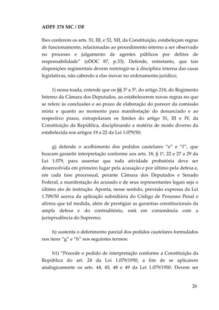 ADPF 378 MC / DF
lhes conferem os arts. 51, III, e 52, XII, da Constituição, estabeleçam regras
de funcionamento, relacionadas ao procedimento interno a ser observado
no processo e julgamento de agentes públicos por delitos de
responsabilidade” (eDOC 87, p.33). Defende, entretanto, que tais
disposições regimentais devem restringir-se à disciplina interna das casas
legislativas, não cabendo a elas inovar no ordenamento jurídico;
f) nessa toada, entende que os §§ 3º a 5º, do artigo 218, do Regimento
Interno da Câmara dos Deputados, ao estabelecerem novas regras no que
se refere às conclusões e ao prazo de elaboração do parecer da comissão
mista e quanto ao momento para manifestação do denunciado e ao
respectivo prazo, extrapolaram os limites do artigo 51, III e IV, da
Constituição da República, disciplinando a matéria de modo diverso da
estabelecida nos artigos 19 a 22 da Lei 1.079/50;
g) defende o acolhimento dos pedidos cautelares “e” e “f”, que
buscam garantir interpretação conforme aos arts. 18, § 1º, 22 e 27 a 29 da
Lei 1.079, para assentar que toda atividade probatória deve ser
desenvolvida em primeiro lugar pela acusação e por último pela defesa e,
em cada fase processual, perante Câmara dos Deputados e Senado
Federal, a manifestação do acusado e de seus representantes legais seja o
último ato de instrução. Aponta, nesse sentido, previsão expressa da Lei
1.709/50 acerca da aplicação subsidiária do Código de Processo Penal e
afirma que tal medida, além de prestigiar as garantias constitucionais da
ampla defesa e do contraditório, está em consonância com a
jurisprudência do Supremo;
h) sustenta o deferimento parcial dos pedidos cautelares formulados
nos itens “g” e “h” nos seguintes termos:
h1) “Procede o pedido de interpretação conforme a Constituição da
República do art. 24 da Lei 1.079/1950, a fim de se aplicarem
analogicamente os arts. 44, 45, 48 e 49 da Lei 1.079/1950. Devem ser
26
 