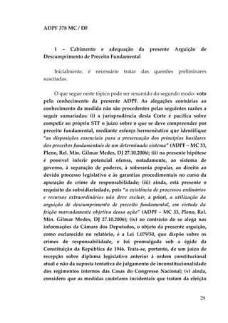 ADPF 378 MC / DF
1 – Cabimento e adequação da presente Arguição de
Descumprimento de Preceito Fundamental
Inicialmente, é necessário tratar das questões preliminares
suscitadas.
O que segue neste tópico pode ser resumido do segundo modo: voto
pelo conhecimento da presente ADPF. As alegações contrárias ao
conhecimento da medida não são procedentes pelas seguintes razões a
seguir sumariadas: (i) a jurisprudência desta Corte é pacífica sobre
competir ao próprio STF o juízo sobre o que se deve compreender por
preceito fundamental, mediante esforço hermenêutico que identifique
“as disposições essenciais para a preservação dos princípios basilares
dos preceitos fundamentais de um determinado sistema” (ADPF – MC 33,
Pleno, Rel. Min. Gilmar Medes, DJ 27.10.2006); (ii) na presente hipótese
é possível inferir potencial ofensa, notadamente, ao sistema de
governo, à separação de poderes, à soberania popular, ao direito ao
devido processo legislativo e às garantias procedimentais no curso da
apuração de crime de responsabilidade; (iii) ainda, está presente o
requisito da subsidiariedade, pois “a existência de processos ordinários
e recursos extraordinários não deve excluir, a priori, a utilização da
arguição de descumprimento de preceito fundamental, em virtude da
feição marcadamente objetiva dessa ação” (ADPF – MC 33, Pleno, Rel.
Min. Gilmar Medes, DJ 27.10.2006); (iv) ao contrário do se alega nas
informações da Câmara dos Deputados, o objeto da presente arguição,
como esclarecido no relatório, é a Lei 1.079/50, que dispõe sobre os
crimes de responsabilidade, e foi promulgada sob a égide da
Constituição da República de 1946. Trata-se, portanto, de um juízo de
recepção sobre diploma legislativo anterior à ordem constitucional
atual e não da suposta tentativa de julgamento de inconstitucionalidade
dos regimentos internos das Casas do Congresso Nacional; (v) ainda,
considero que as medidas cautelares incidentais que tratam da eleição
29
 