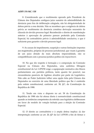 ADPF 378 MC / DF
8. Considerando que o recebimento operado pelo Presidente da
Câmara dos Deputados configura juízo sumário da admissibilidade da
denúncia para fins de deliberação colegiada, não há obrigatoriedade de
defesa prévia a essa decisão. Não se reconhece que a exigência de defesa
prévia ao recebimento da denúncia constitua derivação necessária da
cláusula do devido processo legal. Reconhecido o direito de manifestação
anterior à aprovação do primeiro parecer proferido pela Comissão
Especial, há contraditório prévio à admissibilidade conclusiva, o que é
suficiente para garantir o devido processo legal.
9. As causas de impedimento, suspeição e outras limitações impostas
aos magistrados, próprias do processo jurisdicional, que visam à garantia
de um juízo dotado da mais absoluta imparcialidade, não se
compatibilizam com o processo jurídico-político do impeachment.
10. No que diz respeito à formação e à composição da Comissão
Especial na Câmara dos Deputados, uma autêntica filtragem
constitucional da Lei 1.079/50 exige a equiparação normativa dos blocos
parlamentares aos partidos políticos, tanto quanto for possível, nas
circunstâncias passíveis de legítimo alvedrio por parte do Legislativo.
Não cabe ao Poder Judiciário tolher uma opção feita pela Câmara dos
Deputados no exercício de uma liberdade política que lhe é conferida
pela ordem constitucional, conforme art. 58, §1º, da Constituição da
República de 1988.
11. Tendo em vista o disposto no art. 58 da Constituição da
República de 1988 não há ofensa direta à normatividade constitucional
quando as instâncias competentes da referida casa legislativa deliberaram
em favor do modelo de votação fechada para a eleição da Comissão
Especial.
12. O direito ao contraditório e à ampla defesa implica: (i) dar
interpretação conforme ao art. 20, §2º da Lei 1.079/50 a fim de firmar o
3
 