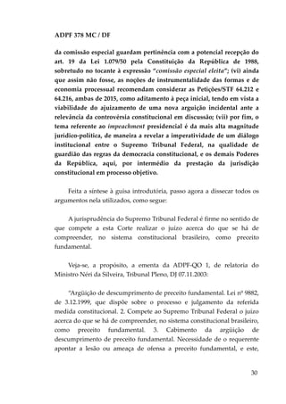 ADPF 378 MC / DF
da comissão especial guardam pertinência com a potencial recepção do
art. 19 da Lei 1.079/50 pela Constituição da República de 1988,
sobretudo no tocante à expressão “comissão especial eleita”; (vi) ainda
que assim não fosse, as noções de instrumentalidade das formas e de
economia processual recomendam considerar as Petições/STF 64.212 e
64.216, ambas de 2015, como aditamento à peça inicial, tendo em vista a
viabilidade do ajuizamento de uma nova arguição incidental ante a
relevância da controvérsia constitucional em discussão; (vii) por fim, o
tema referente ao impeachment presidencial é da mais alta magnitude
jurídico-política, de maneira a revelar a imperatividade de um diálogo
institucional entre o Supremo Tribunal Federal, na qualidade de
guardião das regras da democracia constitucional, e os demais Poderes
da República, aqui, por intermédio da prestação da jurisdição
constitucional em processo objetivo.
Feita a síntese à guisa introdutória, passo agora a dissecar todos os
argumentos nela utilizados, como segue:
A jurisprudência do Supremo Tribunal Federal é firme no sentido de
que compete a esta Corte realizar o juízo acerca do que se há de
compreender, no sistema constitucional brasileiro, como preceito
fundamental.
Veja-se, a propósito, a ementa da ADPF-QO 1, de relatoria do
Ministro Néri da Silveira, Tribunal Pleno, DJ 07.11.2003:
“Argüição de descumprimento de preceito fundamental. Lei nº 9882,
de 3.12.1999, que dispõe sobre o processo e julgamento da referida
medida constitucional. 2. Compete ao Supremo Tribunal Federal o juízo
acerca do que se há de compreender, no sistema constitucional brasileiro,
como preceito fundamental. 3. Cabimento da argüição de
descumprimento de preceito fundamental. Necessidade de o requerente
apontar a lesão ou ameaça de ofensa a preceito fundamental, e este,
30
 