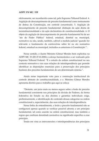 ADPF 378 MC / DF
efetivamente, ser reconhecido como tal, pelo Supremo Tribunal Federal. 4.
Argüição de descumprimento de preceito fundamental como instrumento
de defesa da Constituição, em controle concentrado. 5. Argüição de
descumprimento de preceito fundamental: distinção da ação direta de
inconstitucionalidade e da ação declaratória de constitucionalidade. 6. O
objeto da argüição de descumprimento de preceito fundamental há de ser
"ato do Poder Público" federal, estadual, distrital ou municipal,
normativo ou não, sendo, também, cabível a medida judicial ‘quando for
relevante o fundamento da controvérsia sobre lei ou ato normativo
federal, estadual ou municipal, incluídos os anteriores à Constituição’.”.
Nesse sentido, o ilustre Ministro Gilmar Mendes bem explicitou na
ADPF-MC 33 (DJ 27.10.2006) o esforço hermenêutico a ser realizado pelo
Supremo Tribunal Federal: “É o estudo da ordem constitucional no seu
contexto normativo e nas suas relações de interdependência que permite
identificar as disposições essenciais para a preservação dos princípios
basilares dos preceitos fundamentais de um determinado sistema.”.
Ainda nesse importante voto para a construção institucional do
controle abstrato de constitucionalidade, o e. Ministro Gilmar Mendes
apresenta diretriz para o trabalho que aqui se coloca:
“Destarte, um juízo mais ou menos seguro sobre a lesão de preceito
fundamental consistente nos princípios da divisão de Poderes, da forma
federativa do Estado ou dos direitos e garantias individuais exige,
preliminarmente, a identificação do conteúdo dessas categorias na ordem
constitucional e, especialmente, das suas relações de interdependência.
Nessa linha de entendimento, a lesão a preceito fundamental não se
configurará apenas quando se verificar possível afronta a um princípio
fundamental, tal como assente na ordem constitucional, mas também a
regras que confiram densidade normativa ou significado específico a esse
princípio.
Tendo em vista as interconexões e interdependências dos princípios
31
 