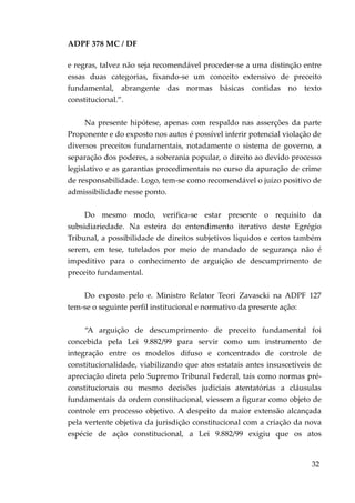 ADPF 378 MC / DF
e regras, talvez não seja recomendável proceder-se a uma distinção entre
essas duas categorias, fixando-se um conceito extensivo de preceito
fundamental, abrangente das normas básicas contidas no texto
constitucional.”.
Na presente hipótese, apenas com respaldo nas asserções da parte
Proponente e do exposto nos autos é possível inferir potencial violação de
diversos preceitos fundamentais, notadamente o sistema de governo, a
separação dos poderes, a soberania popular, o direito ao devido processo
legislativo e as garantias procedimentais no curso da apuração de crime
de responsabilidade. Logo, tem-se como recomendável o juízo positivo de
admissibilidade nesse ponto.
Do mesmo modo, verifica-se estar presente o requisito da
subsidiariedade. Na esteira do entendimento iterativo deste Egrégio
Tribunal, a possibilidade de direitos subjetivos líquidos e certos também
serem, em tese, tutelados por meio de mandado de segurança não é
impeditivo para o conhecimento de arguição de descumprimento de
preceito fundamental.
Do exposto pelo e. Ministro Relator Teori Zavascki na ADPF 127
tem-se o seguinte perfil institucional e normativo da presente ação:
“A arguição de descumprimento de preceito fundamental foi
concebida pela Lei 9.882/99 para servir como um instrumento de
integração entre os modelos difuso e concentrado de controle de
constitucionalidade, viabilizando que atos estatais antes insuscetíveis de
apreciação direta pelo Supremo Tribunal Federal, tais como normas pré-
constitucionais ou mesmo decisões judiciais atentatórias a cláusulas
fundamentais da ordem constitucional, viessem a figurar como objeto de
controle em processo objetivo. A despeito da maior extensão alcançada
pela vertente objetiva da jurisdição constitucional com a criação da nova
espécie de ação constitucional, a Lei 9.882/99 exigiu que os atos
32
 