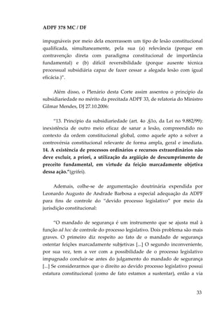ADPF 378 MC / DF
impugnáveis por meio dela encerrassem um tipo de lesão constitucional
qualificada, simultaneamente, pela sua (a) relevância (porque em
contravenção direta com paradigma constitucional de importância
fundamental) e (b) difícil reversibilidade (porque ausente técnica
processual subsidiária capaz de fazer cessar a alegada lesão com igual
eficácia.)”.
Além disso, o Plenário desta Corte assim assentou o princípio da
subsidiariedade no mérito da precitada ADPF 33, de relatoria do Ministro
Gilmar Mendes, DJ 27.10.2006:
“13. Princípio da subsidiariedade (art. 4o ,§1o, da Lei no 9.882/99):
inexistência de outro meio eficaz de sanar a lesão, compreendido no
contexto da ordem constitucional global, como aquele apto a solver a
controvérsia constitucional relevante de forma ampla, geral e imediata.
14. A existência de processos ordinários e recursos extraordinários não
deve excluir, a priori, a utilização da argüição de descumprimento de
preceito fundamental, em virtude da feição marcadamente objetiva
dessa ação.”(grifei).
Ademais, colhe-se de argumentação doutrinária expendida por
Leonardo Augusto de Andrade Barbosa a especial adequação da ADPF
para fins de controle do “devido processo legislativo” por meio da
jurisdição constitucional:
“O mandado de segurança é um instrumento que se ajusta mal à
função ad hoc de controle do processo legislativo. Dois problema são mais
graves. O primeiro diz respeito ao fato de o mandado de segurança
ostentar feições marcadamente subjetivas [...] O segundo inconveniente,
por sua vez, tem a ver com a possibilidade de o processo legislativo
impugnado concluir-se antes do julgamento do mandado de segurança
[...] Se considerarmos que o direito ao devido processo legislativo possui
estatura constitucional (como de fato estamos a sustentar), então a via
33
 
