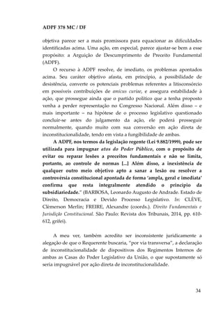 ADPF 378 MC / DF
objetiva parece ser a mais promissora para equacionar as dificuldades
identificadas acima. Uma ação, em especial, parece ajustar-se bem a esse
propósito: a Arguição de Descumprimento de Preceito Fundamental
(ADPF).
O recurso à ADPF resolve, de imediato, os problemas apontados
acima. Seu caráter objetivo afasta, em princípio, a possibilidade de
desistência, converte os potenciais problemas referentes a litisconsórcio
em possíveis contribuições de amicus curiae, e assegura estabilidade à
ação, que prossegue ainda que o partido político que a tenha proposto
venha a perder representação no Congresso Nacional. Além disso – e
mais importante – na hipótese de o processo legislativo questionado
concluir-se antes do julgamento da ação, ele poderá prosseguir
normalmente, quando muito com sua conversão em ação direta de
inconstitucionalidade, tendo em vista a fungibilidade de ambas.
A ADPF, nos termos da legislação regente (Lei 9.882/1999), pode ser
utilizada para impugnar atos do Poder Público, com o propósito de
evitar ou reparar lesões a preceitos fundamentais e não se limita,
portanto, ao controle de normas [...] Além disso, a inexistência de
qualquer outro meio objetivo apto a sanar a lesão ou resolver a
controvérsia constitucional apontada de forma ‘ampla, geral e imediata’
confirma que resta integralmente atendido o princípio da
subsidiariedade.” (BARBOSA, Leonardo Augusto de Andrade. Estado de
Direito, Democracia e Devido Processo Legislativo. In: CLÈVE,
Clèmerson Merlin; FREIRE, Alexandre (coords.). Direito Fundamentais e
Jurisdição Constitucional. São Paulo: Revista dos Tribunais, 2014, pp. 610-
612, grifei).
A meu ver, também acredito ser inconsistente juridicamente a
alegação de que o Requerente buscaria, “por via transversa”, a declaração
de inconstitucionalidade de dispositivos dos Regimentos Internos de
ambas as Casas do Poder Legislativo da União, o que supostamente só
seria impugnável por ação direta de inconstitucionalidade.
34
 