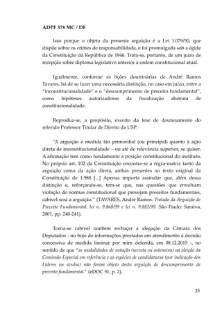 ADPF 378 MC / DF
Isso porque o objeto da presente arguição é a Lei 1.079/50, que
dispõe sobre os crimes de responsabilidade, e foi promulgada sob a égide
da Constituição da República de 1946. Trata-se, portanto, de um juízo de
recepção sobre diploma legislativo anterior à ordem constitucional atual.
Igualmente, conforme as lições doutrinárias de André Ramos
Tavares, há de se fazer uma necessária distinção, no caso em juízo, entre a
“inconstitucionalidade” e o “descumprimento de preceito fundamental”,
como hipóteses autorizadoras da fiscalização abstrata de
constitucionalidade.
Reproduz-se, a propósito, excerto da tese de doutoramento do
referido Professor Titular de Direito da USP:
“A arguição é medida tão primordial (ou principal) quanto à ação
direta de inconstitucionalidade – ou até de relevância superior, se quiser.
A afirmação tem como fundamento a posição constitucional do instituto.
No próprio art. 102 da Constituição encontra-se a regra-matriz tanto da
arguição como da ação direta, ambas presentes no texto original da
Constituição de 1.988 [...] Apenas importa assinalar que, além dessa
distinção e, reforçando-se, tem-se que, nas questões que envolvam
violação de normas constitucional que prevejam preceitos fundamentais,
cabível será a arguição.” (TAVARES, André Ramos. Tratado da Arguição de
Preceito Fundamental: lei n. 9.868/99 e lei n. 9.882/99. São Paulo: Saraiva,
2001, pp. 240-241).
Torna-se cabível também rechaçar a alegação da Câmara dos
Deputados - no bojo de informações prestadas em atendimento à decisão
concessiva de medida liminar por mim deferida, em 08.12.2015 -, no
sentido de que “as modalidades de votação (secreta ou ostensiva) na eleição da
Comissão Especial em referência e as espécies de candidaturas (por indicação dos
Líderes ou avulsa) não foram objeto desta arguição de descumprimento de
preceito fundamental.” (eDOC 51, p. 2).
35
 