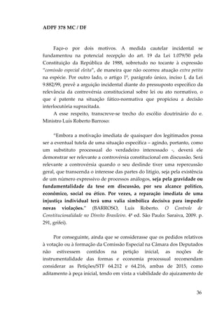 ADPF 378 MC / DF
Faço-o por dois motivos. A medida cautelar incidental se
fundamentou na potencial recepção do art. 19 da Lei 1.079/50 pela
Constituição da República de 1988, sobretudo no tocante à expressão
“comissão especial eleita”, de maneira que não ocorreu atuação extra petita
na espécie. Por outro lado, o artigo 1º, parágrafo único, inciso I, da Lei
9.882/99, prevê a arguição incidental diante do pressuposto específico da
relevância da controvérsia constitucional sobre lei ou ato normativo, o
que é patente na situação fático-normativa que propiciou a decisão
interlocutória supracitada.
A esse respeito, transcreve-se trecho do escólio doutrinário do e.
Ministro Luís Roberto Barroso:
“Embora a motivação imediata de quaisquer dos legitimados possa
ser a eventual tutela de uma situação específica – agindo, portanto, como
um substituto processual do verdadeiro interessado -, deverá ele
demonstrar ser relevante a controvérsia constitucional em discussão. Será
relevante a controvérsia quando o seu deslinde tiver uma repercussão
geral, que transcenda o interesse das partes do litigio, seja pela existência
de um número expressivo de processos análogos, seja pela gravidade ou
fundamentalidade da tese em discussão, por seu alcance político,
econômico, social ou ético. Por vezes, a reparação imediata de uma
injustiça individual terá uma valia simbólica decisiva para impedir
novas violações.” (BARROSO, Luís Roberto. O Controle de
Constitucionalidade no Direito Brasileiro. 4ª ed. São Paulo: Saraiva, 2009. p.
291, grifei).
Por conseguinte, ainda que se considerasse que os pedidos relativos
à votação ou à formação da Comissão Especial na Câmara dos Deputados
não estivessem contidos na petição inicial, as noções de
instrumentalidade das formas e economia processual recomendam
considerar as Petições/STF 64.212 e 64.216, ambas de 2015, como
aditamento à peça inicial, tendo em vista a viabilidade do ajuizamento de
36
 