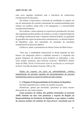 ADPF 378 MC / DF
uma nova arguição incidental ante a relevância da controvérsia
constitucional em discussão.
Em síntese, é equivocada a conclusão de inutilidade, na espécie, do
uso de instrumento de controle concentrado de constitucionalidade para
realizar um analítico cotejo entre a lei impugnada e a normatividade
constitucional hodierna.
Por evidente, o tema referente ao impeachment presidencial é da mais
alta magnitude jurídico-política, de maneira a revelar a imperatividade de
um diálogo institucional entre o Supremo Tribunal Federal, na qualidade
de guardião das regras da democracia constitucional, e os demais Poderes
da República, aqui, por intermédio da prestação da jurisdição
constitucional em processo objetivo.
Confira-se, ainda, o pensamento de Afonso Arinos de Melo Franco:
“Para nós, a estabilidade institucional no Brasil depende de dois
fatores: sua adequação efetiva à realidade nacional e o empenho dos
grupos dirigentes em aliarem-se para fortalecer as instituições, e não,
como sempre aconteceu, para torná-las inviáveis.” (FRANCO, Afonso
Arino de Melo. Direito Constitucional: teoria da constituição; as constituições
do Brasil. 2 ed. Rio de Janeiro: Forense, 1981. p. 74).
Diante do exposto, em juízo de admissibilidade, conheço
integralmente da presente arguição de descumprimento de preceito
fundamental e passo ao exame do mérito em sede cautelar.
2 – O Regime de Responsabilidade do Presidente da República
Isto feito, impende focar o mérito da cautelar em pauta.
Permito-me, apenas por brevidade, apresentar ao início resumo
desta parte do voto assim exposto:
Como premissa da análise dos pedidos formulados na presente
ADPF, formulo em meu voto premissas a respeito do Regime de
Responsabilidade do Presidente da República, o que implica a análise
da natureza jurídica do instituto do impeachment, assentando que: (i)
37
 