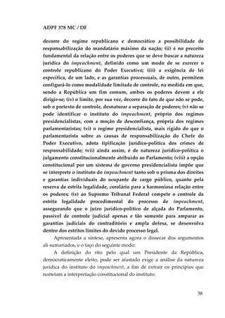 ADPF 378 MC / DF
decorre do regime republicano e democrático a possibilidade de
responsabilização do mandatário máximo da nação; (ii) é no preceito
fundamental da relação entre os poderes que se deve buscar a natureza
jurídica do impeachment, definido como um modo de se exercer o
controle republicano do Poder Executivo; (iii) a exigência de lei
específica, de um lado, e as garantias processuais, de outro, permitem
configurá-lo como modalidade limitada de controle, na medida em que,
sendo a República um fim comum, ambos os poderes devem a ele
dirigir-se; (iv) o limite, por sua vez, decorre do fato de que não se pode,
sob o pretexto de controle, desnaturar a separação de poderes; (v) não se
pode identificar o instituto do impeachment, próprio dos regimes
presidencialistas, com a moção de desconfiança, própria dos regimes
parlamentaristas; (vi) o regime presidencialista, mais rígido do que o
parlamentarista sobre as causas de responsabilização do Chefe do
Poder Executivo, adota tipificação jurídico-política dos crimes de
responsabilidade; (vii) ainda assim, é de natureza jurídico-política o
julgamento constitucionalmente atribuído ao Parlamento; (viii) a opção
constitucional por um sistema de governo presidencialista impõe que
se interprete o instituto do impeachment tanto sob o prisma dos direitos
e garantias individuais do ocupante de cargo público, quanto pela
reserva de estrita legalidade, corolário para a harmoniosa relação entre
os poderes; (ix) ao Supremo Tribunal Federal compete o controle da
estrita legalidade procedimental do processo de impeachment,
assegurando que o juízo jurídico-político de alçada do Parlamento,
passível de controle judicial apenas e tão somente para amparar as
garantias judiciais do contraditório e ampla defesa, se desenvolva
dentro dos estritos limites do devido processo legal.
Apresentada a síntese, apresenta agora o dissecar dos argumentos
ali sumariados, e o faço do seguinte modo:
A definição do rito pelo qual um Presidente da República,
democraticamente eleito, pode ser afastado exige a análise da natureza
jurídica do instituto do impeachment, a fim de extrair os princípios que
norteiam a interpretação constitucional do instituto.
38
 