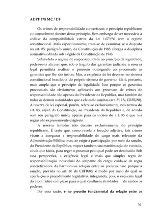 ADPF 378 MC / DF
Os crimes de responsabilidade concretizam o princípio republicano
e o impeachment decorre desse princípio. Sem embargo de ser necessária a
análise da compatibilidade estrita da Lei 1.079/50 com o regime
constitucional. Mais especificamente, trata-se de examinar se o disposto
no art. 85, parágrafo único, da Constituição de 1988 alberga a disciplina
normativa editada sob a égide da Constituição de 1946.
Submetido o regime de responsabilidade ao princípio da legalidade,
poder-se-ia afirmar que, sob o ângulo das garantias judiciais, a reserva
legal permitiria analisar o processo outorgando ao processado as
garantias que lhe são ínsitas. Mas, a exigência de lei decorre, no sistema
constitucional brasileiro, do próprio sistema de governo. Ela é, portanto,
mais ampla que o princípio da legalidade. Isso porque as garantias
processuais são obviamente aplicáveis aos processos de crimes de
responsabilidade não apenas do Presidente da República, mas também de
todas as demais autoridades que a ele estão sujeitas (art. 5º, LV, CRFB/88).
A reserva de lei especial, porém, refere-se exclusivamente, nos termos do
art. 85, caput, da Constituição, ao Presidente da República e, de acordo
com seu parágrafo único, apenas para os incisos do art. 85 é que tais
regras são expressamente exigíveis.
A reserva também não decorre exclusivamente do princípio
republicano. É certo que, como revela a locução adjetiva, tais crimes
visam a assegurar a responsabilidade do cargo mais relevante da
Administração Pública, mas, ao exigir a participação, por meio da sanção,
do Presidente da República, requer também sua manifestação de vontade,
ainda que tácita, para reger o processo pelo qual pode ser destituído. Sob
essa perspectiva, a exigência legal é mais que simples regra de
responsabilização individual do ocupante do cargo: cuida-se de regra
concretizadora da harmoniosa relação entre os poderes. Isso porque a
sanção, prevista no art. 86 da CRFB/88, é modo por meio do qual se
aperfeiçoa o procedimento legislativo, integrando, pois, o esquema legal
do ato jurídico complexo para o qual confluem atividades de ambos os
poderes.
Por essa razão, é no preceito fundamental da relação entre os
39
 