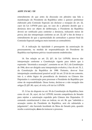 ADPF 378 MC / DF
entendimento de que antes da discussão em plenário seja lida a
manifestação do Presidente da República sobre o parecer preliminar
elaborado pela Comissão Especial; (ii) declarar a recepção do art. 22,
caput da Lei 1.079/50 para que, no caso de o plenário decidir que a
denúncia deve ser objeto de deliberação, o Presidente da República
deverá ser notificado para contestar a denúncia, indicando meios de
prova; (iii) dar interpretação conforme ao art. 22, §3º a fim de firmar o
entendimento de que a oportunidade de contradizer o parecer final da
Comissão Especial configura meio inerente ao contraditório.
13. A indicação da tipicidade é pressuposto da autorização de
processamento, na medida de responsabilização do Presidente da
República nas hipóteses prévia e taxativamente estabelecidas.
14. Em relação ao art. 23, §1º, da Lei 1.079/50, deve-se dar
interpretação conforme a Constituição vigente para inferir que à
expressão “decretada a acusação”, constante no art. 59, I, da Constituição
de 1946, deve ser dirigida uma interpretação evolutiva, à luz do art. 51, I,
da Constituição da República de 1988. Portanto, deve-se fixar
interpretação constitucional possível ao §1º do art. 23 da lei em comento,
isto é, o efeito lógico da procedência da denúncia na Câmara dos
Deputados é a autorização para processar o Presidente da República por
crime de responsabilidade. Dessa forma, declara-se a não recepção dos
artigos 23, §5º; 80, caput, ab initio; e 81 da Lei 1.079/50.
15. À luz do disposto no art. 58 da Constituição da República, bem
como do art. 24, caput, da Lei 1.079/50, inexiste competência do Senado
para rejeitar a autorização expedida pela Câmara dos Deputados. O
comando constitucional é claro ao indicar, no art. 86, que “admitida a
acusação contra do Presidente da República, será ele submetido a
julgamento”, não havendo faculdade da Mesa do Senado pois, quando
recebe a autorização, deve ela instaurar o processo.
4
 