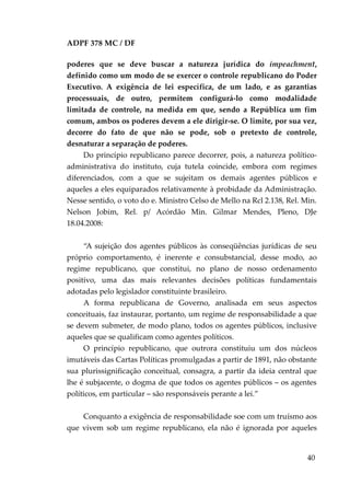 ADPF 378 MC / DF
poderes que se deve buscar a natureza jurídica do impeachment,
definido como um modo de se exercer o controle republicano do Poder
Executivo. A exigência de lei específica, de um lado, e as garantias
processuais, de outro, permitem configurá-lo como modalidade
limitada de controle, na medida em que, sendo a República um fim
comum, ambos os poderes devem a ele dirigir-se. O limite, por sua vez,
decorre do fato de que não se pode, sob o pretexto de controle,
desnaturar a separação de poderes.
Do princípio republicano parece decorrer, pois, a natureza político-
administrativa do instituto, cuja tutela coincide, embora com regimes
diferenciados, com a que se sujeitam os demais agentes públicos e
aqueles a eles equiparados relativamente à probidade da Administração.
Nesse sentido, o voto do e. Ministro Celso de Mello na Rcl 2.138, Rel. Min.
Nelson Jobim, Rel. p/ Acórdão Min. Gilmar Mendes, Pleno, DJe
18.04.2008:
“A sujeição dos agentes públicos às conseqüências jurídicas de seu
próprio comportamento, é inerente e consubstancial, desse modo, ao
regime republicano, que constitui, no plano de nosso ordenamento
positivo, uma das mais relevantes decisões políticas fundamentais
adotadas pelo legislador constituinte brasileiro.
A forma republicana de Governo, analisada em seus aspectos
conceituais, faz instaurar, portanto, um regime de responsabilidade a que
se devem submeter, de modo plano, todos os agentes públicos, inclusive
aqueles que se qualificam como agentes políticos.
O princípio republicano, que outrora constituiu um dos núcleos
imutáveis das Cartas Políticas promulgadas a partir de 1891, não obstante
sua plurissignificação conceitual, consagra, a partir da ideia central que
lhe é subjacente, o dogma de que todos os agentes públicos – os agentes
políticos, em particular – são responsáveis perante a lei.”
Conquanto a exigência de responsabilidade soe com um truísmo aos
que vivem sob um regime republicano, ela não é ignorada por aqueles
40
 