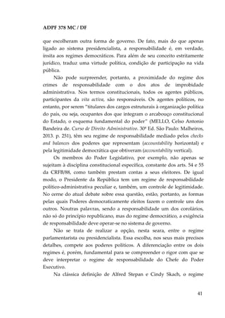 ADPF 378 MC / DF
que escolheram outra forma de governo. De fato, mais do que apenas
ligado ao sistema presidencialista, a responsabilidade é, em verdade,
ínsita aos regimes democráticos. Para além de seu conceito estritamente
jurídico, traduz uma virtude política, condição de participação na vida
pública.
Não pode surpreender, portanto, a proximidade do regime dos
crimes de responsabilidade com o dos atos de improbidade
administrativa. Nos termos constitucionais, todos os agentes públicos,
participantes da vita activa, são responsáveis. Os agentes políticos, no
entanto, por serem “titulares dos cargos estruturais à organização política
do país, ou seja, ocupantes dos que integram o arcabouço constitucional
do Estado, o esquema fundamental do poder” (MELLO, Celso Antonio
Bandeira de. Curso de Direito Administrativo. 30ª Ed. São Paulo: Malheiros,
2013. p. 251), têm seu regime de responsabilidade mediado pelos checks
and balances dos poderes que representam (accountability horizontal) e
pela legitimidade democrática que obtiveram (accountability vertical).
Os membros do Poder Legislativo, por exemplo, não apenas se
sujeitam à disciplina constitucional específica, constante dos arts. 54 e 55
da CRFB/88, como também prestam contas a seus eleitores. De igual
modo, o Presidente da República tem um regime de responsabilidade
político-administrativa peculiar e, também, um controle de legitimidade.
No cerne do atual debate sobre essa questão, estão, portanto, as formas
pelas quais Poderes democraticamente eleitos fazem o controle uns dos
outros. Noutras palavras, sendo a responsabilidade um dos corolários,
não só do princípio republicano, mas do regime democrático, a exigência
de responsabilidade deve operar-se no sistema de governo.
Não se trata de realizar a opção, nesta seara, entre o regime
parlamentarista ou presidencialista. Essa escolha, nos seus mais precisos
detalhes, compete aos poderes políticos. A diferenciação entre os dois
regimes é, porém, fundamental para se compreender o rigor com que se
deve interpretar o regime de responsabilidade do Chefe do Poder
Executivo.
Na clássica definição de Alfred Stepan e Cindy Skach, o regime
41
 