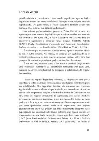ADPF 378 MC / DF
presidencialista é conceituado como sendo aquele em que o Poder
Legislativo detém um mandato eleitoral fixo que é sua própria fonte de
legitimidade. De igual modo, o Poder Executivo também detém um
mandato fixo, fonte de sua própria legitimidade.
No sistema parlamentarista, porém, o Poder Executivo deve ser
apoiado por uma maioria legislativa e pode cair se receber um voto de
não confiança. De outro lado, o Poder Executivo tem a capacidade de
dissolver a legislatura e convocar novas eleições (STEPAN, Alfred;
SKACH, Cindy. Constitutional Frameworks and Democratic Consolidation:
Parliamentarianism versus Presidentialism. World Politics, V. 46, n. 1, 1993).
É evidente que essa conceituação limita-se a apontar modelos ideais
de um e outro sistema. Na prática, as disputas de legitimidade ou o
controle político entre os dois poderes assumem matizes diferentes. Isso
porque a fórmula de separação de poderes é, também, harmônica.
É por isso que, em casos como o dos autos, é possível, quiçá, extrair
uma orientação normativa da advertência formulada por Juan Linz,
expressa no dever constitucional de assegurar a estabilidade do regime
democrático:
“Todos os regime dependem, contudo, da disposição com que a
sociedade e todas as demais forças sociais e instituições contribuem para
sua estabilidade. Eles dependem também do consenso que empresta
legitimidade à autoridade obtida por meio de processos democráticos, ao
menos pelo tempo entre eleições e dentro dos limites da Constituição. Ao
fim, todos os regimes dependem da capacidade dos líderes políticos
governarem, inspirarem confiança, terem um senso dos limites de seus
poderes, e de atingir um mínimo de consenso. Nosso argumento é o de
que essas qualidades seriam ainda mais importantes num regime
presidencialista onde elas podem ser mais dificilmente atingidas. Essa
dependência das qualidades de lideres políticos, que podem ou não ser
encontradas em um dado momento, podem envolver riscos maiores”.
(LINZ, Juan. Presidential or Parliamentary Democracy: Does it Make a
Difference? In: VALENZUELA, Arturo; LINZ, Juan (ed.). The Failure of
42
 