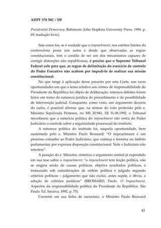 ADPF 378 MC / DF
Presidential Democracy. Baltimore: John Hopkins University Press, 1994. p.
69, tradução livre).
Seja como for, se é verdade que o impeachment, nos estritos limites da
controvérsia posta nos autos e desde que observadas as regras
constitucionais, tem o condão de ser um dos mecanismos capazes de
corrigir distorções não republicanas, é preciso que o Supremo Tribunal
Federal zele para que, as regras de delimitação do exercício de controle
do Poder Executivo não acabem por impedi-lo de realizar sua missão
constitucional.
No que tange à aplicação desse preceito por esta Corte, nas raras
oportunidades em que o tema relativo aos crimes de responsabilidade do
Presidente da República foi objeto de deliberação, intensos debates foram
feitos em torno da natureza jurídica do procedimento e da possibilidade
de intervenção judicial. Conquanto, como visto, um argumento decorra
do outro, é possível afirmar que, na síntese do voto proferido pelo e.
Ministro Sepúlveda Pertence, no MS 20.941, DJ 31.08.1992, o Tribunal
reconheceu que a natureza política do impeachment não retira do Poder
Judiciário o controle sobre a regularidade processual do instituto.
A natureza política do instituto foi, naquela oportunidade, bem
sustentada pelo e. Ministro Paulo Brossard: “O impeachment é um
processo estranho ao Poder Judiciário, que começa e termina no âmbito
parlamentar, por expressa disposição constitucional. Nele o Judiciário não
interfere”.
A posição do e. Ministro, sintetiza o argumento central já expendido
em sua tese sobre o impeachment: “o impeachment tem feição política, não
se origina senão de causas políticas, objetiva resultados políticos, é
instaurado sob considerações de ordem política e julgado segundo
critérios políticos – julgamento que não exclui, antes supõe, é óbvio, a
adoção de critérios jurídicos” (BROSSARD, Paulo. O Impeachment.
Aspectos da responsabilidade política do Presidente da República. São
Paulo: Ed. Saraiva, 1992. p. 75).
Coerente em sua linha de raciocínio, o Ministro Paulo Brossard
43
 