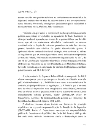 ADPF 378 MC / DF
restou vencido nas questões relativas ao conhecimento de mandados de
segurança impetrados em face de decisões sobre o rito do impeachment.
Nada obstante, prevaleceu, ao longo dos precedentes que se sucederam, a
tese sustentada pelo e. Ministro Aldir Passarinho:
“Embora seja, por certo, o impeachment medida predominantemente
política, não podem ser excluídos da apreciação do Poder Judiciário os
atos que tendam à apuração dos crimes de responsabilidade que lhe dão
causa, que devem encontrar-se vinculados estritamente às normas
constitucionais ou legais de natureza procedimental não lhe cabendo,
porém, interferir nos critérios do poder discricionário quanto à
oportunidade ou conveniência de tal apuração, nem adentrar no mérito
de julgamentos que a Constituição Federal limita à exclusiva competência
do Senado Federal, como resulta exatamente daquela fixada no inc. I, do
art. 52, da Constituição Federal no tocante aos crimes de responsabilidade
atribuídos ao Presidente ou ao Vice-Presidente, e aos Ministros de Estado,
havendo conexão, após a autorização da Câmara dos Deputados, também
privativamente (art. 51, I, da C.F.)”.
A jurisprudência do Supremo Tribunal Federal, conquanto de difícil
síntese neste ponto, parece apontar para a fórmula conciliatória invocada
pelo Ministro Brossard: “(...) é difícil indicar o rumo, a nota dominante da
doutrina, da jurisprudência e da legislação (...). A fórmula que o tentasse
teria de conciliar as posições mais antagônicas e contraditórias, para dizer
mais ou menos assim: o processo político não é puramente criminal, mas
marcadamente judicial, portanto, misto” (BROSSARD, Paulo. O
Impeachment. Aspectos da responsabilidade política do Presidente da
República. São Paulo: Ed. Saraiva, 1992. p. 86).
A doutrina costuma, ainda, indicar que decorrem do princípio
republicano as regras de responsabilização do Presidente da República
(BROSSARD, Paulo. O Impeachment. Aspectos da responsabilidade
política do Presidente da República. São Paulo: Ed. Saraiva, 1992, p. 43).
Por meio dessa inflexão, sustenta-se, ainda, a diferenciação entre os
44
 