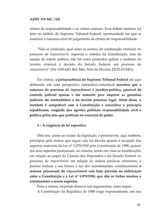 ADPF 378 MC / DF
crimes de responsabilidade e os crimes comuns. Esse debate também foi
feito no âmbito do Supremo Tribunal Federal, oportunidade em que se
assentou a natureza cível do julgamento de crimes de responsabilidade:
“Não se cuidando, qual antes se anotou, de condenação criminal, no
processo de impeachment, segundo o sistema da Constituição, mas de
sanção de índole política, não há como pretender aplicar o instituto da
revisão criminal à decisão do Senado Federal, em processo de
impeachment” (Pet 1365-QO, Rel. Min. Néri da Silveira, DJ 23.03.2001).
Em síntese, a jurisprudência do Supremo Tribunal Federal até aqui
delineada sob uma perspectiva sistemático-conceitual assentou que a
natureza do processo de impeachment é jurídico-política, passível de
controle judicial apenas e tão somente para amparar as garantias
judiciais do contraditório e do devido processo legal. Além disso, o
instituto é compatível com a Constituição e concretiza o princípio
republicano, exigindo dos agentes políticos responsabilidade civil e
política pelos atos que praticam no exercício de poder.
3 – A exigência de lei específica
Dito isso, passo ao exame da legislação, e permito-me, aqui também,
principiar pela síntese que segue: não há dúvida quanto à recepção dos
aspectos materiais da Lei nº 1.079/1950 pela Constituição de 1988; quanto
aos seus aspectos processuais, no entanto, tendo em vista as modificações
em relação ao papel da Câmara dos Deputados e do Senado Federal no
processo de impeachment em relação às ordens jurídicas anteriores, é
preciso realizar a sua leitura à luz dos mandamentos constitucionais; o
sistema processual do impeachment está hoje previsto na imbricação
entre a Constituição e a Lei nº 1.079/1950, que dão as linhas mestras e
estruturantes a serem seguidas.
Feita a síntese, impende dissecar tais argumentos, como segue:
A Constituição da República de 1988 exige expressamente, em seu
45
 