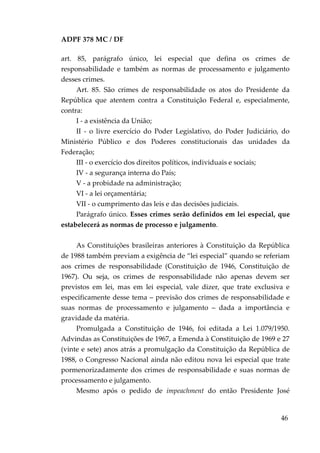 ADPF 378 MC / DF
art. 85, parágrafo único, lei especial que defina os crimes de
responsabilidade e também as normas de processamento e julgamento
desses crimes.
Art. 85. São crimes de responsabilidade os atos do Presidente da
República que atentem contra a Constituição Federal e, especialmente,
contra:
I - a existência da União;
II - o livre exercício do Poder Legislativo, do Poder Judiciário, do
Ministério Público e dos Poderes constitucionais das unidades da
Federação;
III - o exercício dos direitos políticos, individuais e sociais;
IV - a segurança interna do País;
V - a probidade na administração;
VI - a lei orçamentária;
VII - o cumprimento das leis e das decisões judiciais.
Parágrafo único. Esses crimes serão definidos em lei especial, que
estabelecerá as normas de processo e julgamento.
As Constituições brasileiras anteriores à Constituição da República
de 1988 também previam a exigência de “lei especial” quando se referiam
aos crimes de responsabilidade (Constituição de 1946, Constituição de
1967). Ou seja, os crimes de responsabilidade não apenas devem ser
previstos em lei, mas em lei especial, vale dizer, que trate exclusiva e
especificamente desse tema – previsão dos crimes de responsabilidade e
suas normas de processamento e julgamento – dada a importância e
gravidade da matéria.
Promulgada a Constituição de 1946, foi editada a Lei 1.079/1950.
Advindas as Constituições de 1967, a Emenda à Constituição de 1969 e 27
(vinte e sete) anos atrás a promulgação da Constituição da República de
1988, o Congresso Nacional ainda não editou nova lei especial que trate
pormenorizadamente dos crimes de responsabilidade e suas normas de
processamento e julgamento.
Mesmo após o pedido de impeachment do então Presidente José
46
 