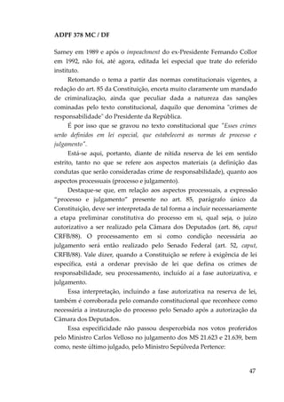 ADPF 378 MC / DF
Sarney em 1989 e após o impeachment do ex-Presidente Fernando Collor
em 1992, não foi, até agora, editada lei especial que trate do referido
instituto.
Retomando o tema a partir das normas constitucionais vigentes, a
redação do art. 85 da Constituição, enceta muito claramente um mandado
de criminalização, ainda que peculiar dada a natureza das sanções
cominadas pelo texto constitucional, daquilo que denomina "crimes de
responsabilidade" do Presidente da República.
É por isso que se gravou no texto constitucional que "Esses crimes
serão definidos em lei especial, que estabelecerá as normas de processo e
julgamento".
Está-se aqui, portanto, diante de nítida reserva de lei em sentido
estrito, tanto no que se refere aos aspectos materiais (a definição das
condutas que serão consideradas crime de responsabilidade), quanto aos
aspectos processuais (processo e julgamento).
Destaque-se que, em relação aos aspectos processuais, a expressão
“processo e julgamento” presente no art. 85, parágrafo único da
Constituição, deve ser interpretada de tal forma a incluir necessariamente
a etapa preliminar constitutiva do processo em si, qual seja, o juízo
autorizativo a ser realizado pela Câmara dos Deputados (art. 86, caput
CRFB/88). O processamento em si como condição necessária ao
julgamento será então realizado pelo Senado Federal (art. 52, caput,
CRFB/88). Vale dizer, quando a Constituição se refere à exigência de lei
específica, está a ordenar previsão de lei que defina os crimes de
responsabilidade, seu processamento, incluído aí a fase autorizativa, e
julgamento.
Essa interpretação, incluindo a fase autorizativa na reserva de lei,
também é corroborada pelo comando constitucional que reconhece como
necessária a instauração do processo pelo Senado após a autorização da
Câmara dos Deputados.
Essa especificidade não passou despercebida nos votos proferidos
pelo Ministro Carlos Velloso no julgamento dos MS 21.623 e 21.639, bem
como, neste último julgado, pelo Ministro Sepúlveda Pertence:
47
 