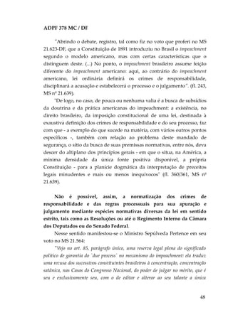 ADPF 378 MC / DF
"Abrindo o debate, registro, tal como fiz no voto que proferi no MS
21.623-DF, que a Constituição de 1891 introduziu no Brasil o impeachment
segundo o modelo americano, mas com certas características que o
distinguem deste. (...) No ponto, o impeachment brasileiro assume feição
diferente do impeachment americano: aqui, ao contrário do impeachment
americano, lei ordinária definirá os crimes de responsabilidade,
disciplinará a acusação e estabelecerá o processo e o julgamento". (fl. 243,
MS nº 21.639).
"De logo, no caso, de pouca ou nenhuma valia é a busca de subsídios
da doutrina e da prática americanas do impeachment: a existência, no
direito brasileiro, da imposição constitucional de uma lei, destinada à
exaustiva definição dos crimes de responsabilidade e do seu processo, faz
com que - a exemplo do que sucede na matéria, com vários outros pontos
específicos -, também com relação ao problema deste mandado de
segurança, o sítio da busca de suas premissas normativas, entre nós, deva
descer do altiplano dos princípios gerais - em que o situa, na América, a
mínima densidade da única fonte positiva disponível, a própria
Constituição - para a planície dogmática da interpretação de preceitos
legais minudentes e mais ou menos inequívocos" (fl. 360/361, MS nº
21.639).
Não é possível, assim, a normatização dos crimes de
responsabilidade e das regras processuais para sua apuração e
julgamento mediante espécies normativas diversas da lei em sentido
estrito, tais como as Resoluções ou até o Regimento Interno da Câmara
dos Deputados ou do Senado Federal.
Nesse sentido manifestou-se o Ministro Sepúlveda Pertence em seu
voto no MS 21.564:
"Vejo no art. 85, parágrafo único, uma reserva legal plena do significado
político de garantia do `due process` no mecanismo do impeachment: ela traduz
uma recusa dos sucessivos constituintes brasileiros à concentração, concentração
satânica, nas Casas do Congresso Nacional, do poder de julgar no mérito, que é
seu e exclusivamente seu, com o de editar e alterar ao seu talante a única
48
 