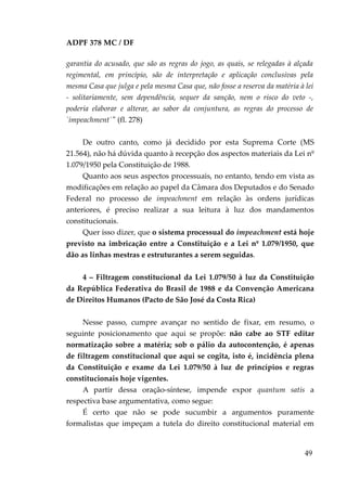 ADPF 378 MC / DF
garantia do acusado, que são as regras do jogo, as quais, se relegadas à alçada
regimental, em princípio, são de interpretação e aplicação conclusivas pela
mesma Casa que julga e pela mesma Casa que, não fosse a reserva da matéria à lei
- solitariamente, sem dependência, sequer da sanção, nem o risco do veto -,
poderia elaborar e alterar, ao sabor da conjuntura, as regras do processo de
`impeachment`" (fl. 278)
De outro canto, como já decidido por esta Suprema Corte (MS
21.564), não há dúvida quanto à recepção dos aspectos materiais da Lei nº
1.079/1950 pela Constituição de 1988.
Quanto aos seus aspectos processuais, no entanto, tendo em vista as
modificações em relação ao papel da Câmara dos Deputados e do Senado
Federal no processo de impeachment em relação às ordens jurídicas
anteriores, é preciso realizar a sua leitura à luz dos mandamentos
constitucionais.
Quer isso dizer, que o sistema processual do impeachment está hoje
previsto na imbricação entre a Constituição e a Lei nº 1.079/1950, que
dão as linhas mestras e estruturantes a serem seguidas.
4 – Filtragem constitucional da Lei 1.079/50 à luz da Constituição
da República Federativa do Brasil de 1988 e da Convenção Americana
de Direitos Humanos (Pacto de São José da Costa Rica)
Nesse passo, cumpre avançar no sentido de fixar, em resumo, o
seguinte posicionamento que aqui se propõe: não cabe ao STF editar
normatização sobre a matéria; sob o pálio da autocontenção, é apenas
de filtragem constitucional que aqui se cogita, isto é, incidência plena
da Constituição e exame da Lei 1.079/50 à luz de princípios e regras
constitucionais hoje vigentes.
A partir dessa oração-síntese, impende expor quantum satis a
respectiva base argumentativa, como segue:
É certo que não se pode sucumbir a argumentos puramente
formalistas que impeçam a tutela do direito constitucional material em
49
 