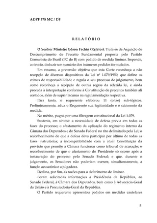 ADPF 378 MC / DF
R E L A T Ó R I O
O Senhor Ministro Edson Fachin (Relator): Trata-se de Arguição de
Descumprimento de Preceito Fundamental proposta pelo Partido
Comunista do Brasil (PC do B) com pedido de medida liminar. Impende,
ao início, deduzir um sumário dos inúmeros pedidos formulados.
Em resumo, a pretensão objetiva que esta Corte reconheça a não
recepção de diversos dispositivos da Lei nº 1.079/1950, que define os
crimes de responsabilidade e regula o seu processo de julgamento, bem
como reconheça a recepção de outras regras da referida lei, e ainda
proceda à interpretação conforme à Constituição de preceitos também ali
contidos, além de suprir lacunas na regulamentação respectiva.
Para tanto, o requerente elaborou 11 (onze) sub-tópicos.
Preliminarmente, aduz o Requerente sua legitimidade e o cabimento da
medida.
No mérito, pugna por uma filtragem constitucional da Lei 1.079.
Sustenta, em síntese: a necessidade de defesa prévia em todas as
fases do processo; o afastamento da aplicação do regimento interno da
Câmara dos Deputados e do Senado Federal no rito delimitado pela Lei; o
reconhecimento de que a defesa deva participar por último de todas as
fases instrutórias; a incompatibilidade com a atual Constituição da
previsão que permite à Câmara funcionar como tribunal de acusação; o
reconhecimento de que o afastamento do Presidente só ocorre após a
instauração do processo pelo Senado Federal; e que, durante o
julgamento, os Senadores não poderiam exercer, simultaneamente, a
função acusatória e a julgadora.
Declina, por fim, as razões para o deferimento de liminar.
Foram solicitadas informações à Presidência da República, ao
Senado Federal, à Câmara dos Deputados, bem como à Advocacia-Geral
da União e à Procuradoria-Geral da República.
O Partido requerente apresentou pedidos em medidas cautelares
5
 