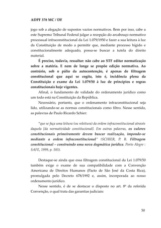 ADPF 378 MC / DF
jogo sob a alegação de supostos vazios normativos. Bem por isso, cabe a
este Supremo Tribunal Federal julgar a recepção do arcabouço normativo
processual infraconstitucional da Lei 1.079/1950 e fazer a sua leitura à luz
da Constituição de modo a permitir que, mediante processo hígido e
constitucionalmente adequado, possa-se buscar a tutela do direito
material.
É preciso, todavia, ressaltar: não cabe ao STF editar normatização
sobre a matéria. E nem de longe se propõe edição normativa. Ao
contrário, sob o pálio da autocontenção, é apenas de filtragem
constitucional que aqui se cogita, isto é, incidência plena da
Constituição e exame da Lei 1.079/50 à luz de princípios e regras
constitucionais hoje vigentes.
Afinal, o fundamento de validade do ordenamento jurídico como
um todo está na Constituição da República.
Necessário, portanto, que o ordenamento infraconstitucional seja
lido, utilizando-se as normas constitucionais como filtro. Nesse sentido,
as palavras de Paulo Ricardo Schier:
“que se faça uma leitura (ou releitura) da ordem infraconstitucional através
daquela [da normatividade constitucional]. Em outras palavras, os valores
constitucionais primeiramente devem buscar realização, impondo-se
mediante a ordem infraconstitucional” (SCHIER, P. R. Filtragem
constitucional – construindo uma nova dogmática jurídica. Porto Alegre :
SAFE, 1999, p. 103).
Destaque-se ainda que essa filtragem constitucional da Lei 1.079/50
também exige o exame de sua compatibilidade com a Convenção
Americana de Direitos Humanos (Pacto de São José da Costa Rica),
promulgada pelo Decreto 678/1992 e, assim, incorporada ao nosso
ordenamento jurídico.
Nesse sentido, é de se destacar o disposto no art. 8º da referida
Convenção, o qual trata das garantias judiciais:
50
 