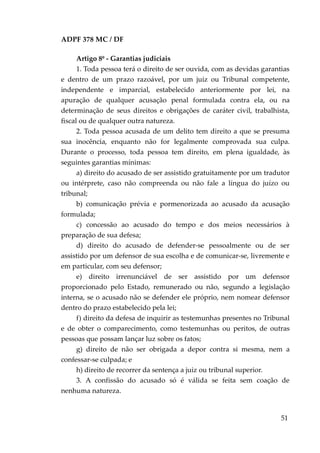 ADPF 378 MC / DF
Artigo 8º - Garantias judiciais
1. Toda pessoa terá o direito de ser ouvida, com as devidas garantias
e dentro de um prazo razoável, por um juiz ou Tribunal competente,
independente e imparcial, estabelecido anteriormente por lei, na
apuração de qualquer acusação penal formulada contra ela, ou na
determinação de seus direitos e obrigações de caráter civil, trabalhista,
fiscal ou de qualquer outra natureza.
2. Toda pessoa acusada de um delito tem direito a que se presuma
sua inocência, enquanto não for legalmente comprovada sua culpa.
Durante o processo, toda pessoa tem direito, em plena igualdade, às
seguintes garantias mínimas:
a) direito do acusado de ser assistido gratuitamente por um tradutor
ou intérprete, caso não compreenda ou não fale a língua do juízo ou
tribunal;
b) comunicação prévia e pormenorizada ao acusado da acusação
formulada;
c) concessão ao acusado do tempo e dos meios necessários à
preparação de sua defesa;
d) direito do acusado de defender-se pessoalmente ou de ser
assistido por um defensor de sua escolha e de comunicar-se, livremente e
em particular, com seu defensor;
e) direito irrenunciável de ser assistido por um defensor
proporcionado pelo Estado, remunerado ou não, segundo a legislação
interna, se o acusado não se defender ele próprio, nem nomear defensor
dentro do prazo estabelecido pela lei;
f) direito da defesa de inquirir as testemunhas presentes no Tribunal
e de obter o comparecimento, como testemunhas ou peritos, de outras
pessoas que possam lançar luz sobre os fatos;
g) direito de não ser obrigada a depor contra si mesma, nem a
confessar-se culpada; e
h) direito de recorrer da sentença a juiz ou tribunal superior.
3. A confissão do acusado só é válida se feita sem coação de
nenhuma natureza.
51
 
