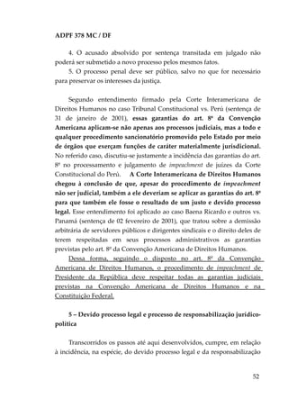 ADPF 378 MC / DF
4. O acusado absolvido por sentença transitada em julgado não
poderá ser submetido a novo processo pelos mesmos fatos.
5. O processo penal deve ser público, salvo no que for necessário
para preservar os interesses da justiça.
Segundo entendimento firmado pela Corte Interamericana de
Direitos Humanos no caso Tribunal Constitucional vs. Perú (sentença de
31 de janeiro de 2001), essas garantias do art. 8º da Convenção
Americana aplicam-se não apenas aos processos judiciais, mas a todo e
qualquer procedimento sancionatório promovido pelo Estado por meio
de órgãos que exerçam funções de caráter materialmente jurisdicional.
No referido caso, discutiu-se justamente a incidência das garantias do art.
8º no processamento e julgamento de impeachment de juízes da Corte
Constitucional do Perú. A Corte Interamericana de Direitos Humanos
chegou à conclusão de que, apesar do procedimento de impeachment
não ser judicial, também a ele deveriam se aplicar as garantias do art. 8º
para que também ele fosse o resultado de um justo e devido processo
legal. Esse entendimento foi aplicado ao caso Baena Ricardo e outros vs.
Panamá (sentença de 02 fevereiro de 2001), que tratou sobre a demissão
arbitrária de servidores públicos e dirigentes sindicais e o direito deles de
terem respeitadas em seus processos administrativos as garantias
previstas pelo art. 8º da Convenção Americana de Direitos Humanos.
Dessa forma, seguindo o disposto no art. 8º da Convenção
Americana de Direitos Humanos, o procedimento de impeachment de
Presidente da República deve respeitar todas as garantias judiciais
previstas na Convenção Americana de Direitos Humanos e na
Constituição Federal.
5 – Devido processo legal e processo de responsabilização jurídico-
política
Transcorridos os passos até aqui desenvolvidos, cumpre, em relação
à incidência, na espécie, do devido processo legal e da responsabilização
52
 