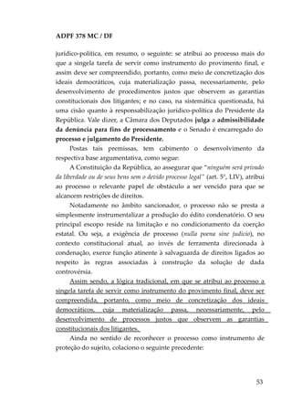 ADPF 378 MC / DF
jurídico-política, em resumo, o seguinte: se atribui ao processo mais do
que a singela tarefa de servir como instrumento do provimento final, e
assim deve ser compreendido, portanto, como meio de concretização dos
ideais democráticos, cuja materialização passa, necessariamente, pelo
desenvolvimento de procedimentos justos que observem as garantias
constitucionais dos litigantes; e no caso, na sistemática questionada, há
uma cisão quanto à responsabilização jurídico-política do Presidente da
República. Vale dizer, a Câmara dos Deputados julga a admissibilidade
da denúncia para fins de processamento e o Senado é encarregado do
processo e julgamento do Presidente.
Postas tais premissas, tem cabimento o desenvolvimento da
respectiva base argumentativa, como segue:
A Constituição da República, ao assegurar que “ninguém será privado
da liberdade ou de seus bens sem o devido processo legal” (art. 5°, LIV), atribui
ao processo o relevante papel de obstáculo a ser vencido para que se
alcancem restrições de direitos.
Notadamente no âmbito sancionador, o processo não se presta a
simplesmente instrumentalizar a produção do édito condenatório. O seu
principal escopo reside na limitação e no condicionamento da coerção
estatal. Ou seja, a exigência de processo (nulla poena sine judicio), no
contexto constitucional atual, ao invés de ferramenta direcionada à
condenação, exerce função atinente à salvaguarda de direitos ligados ao
respeito às regras associadas à construção da solução de dada
controvérsia.
Assim sendo, a lógica tradicional, em que se atribui ao processo a
singela tarefa de servir como instrumento do provimento final, deve ser
compreendida, portanto, como meio de concretização dos ideais
democráticos, cuja materialização passa, necessariamente, pelo
desenvolvimento de processos justos que observem as garantias
constitucionais dos litigantes.
Ainda no sentido de reconhecer o processo como instrumento de
proteção do sujeito, colaciono o seguinte precedente:
53
 