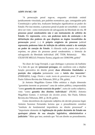 ADPF 378 MC / DF
“A persecução penal rege-se, enquanto atividade estatal
juridicamente vinculada, por padrões normativos, que, consagrados pela
Constituição e pelas leis, traduzem limitações significativas ao poder do
Estado. Por isso mesmo, o processo penal só pode ser concebido - e assim
deve ser visto - como instrumento de salvaguarda da liberdade do réu. O
processo penal condenatório não é um instrumento de arbítrio do
Estado. Ele representa, antes, um poderoso meio de contenção e de
delimitação dos poderes de que dispõem os órgãos incumbidos da
persecução penal. (...) A própria exigência de processo judicial
representa poderoso fator de inibição do arbítrio estatal e de restrição
ao poder de coerção do Estado. A cláusula nulla poena sine judicio
exprime, no plano do processo penal condenatório, a fórmula de
salvaguarda da liberdade individual. (HC 73338, Relator(a): Min.
CELSO DE MELLO, Primeira Turma, julgado em 13/08/1996, grifei)”
No dizer de Luigi Ferrajoli, o que distingue o processo da barbárie
“é o fato de que ele (processo) persegue, em coerência com a dúplice
função preventiva do direito penal, duas diferentes finalidades: a
punição dos culpados juntamente com a tutela dos inocentes”.
(FERRAJOLI, Luigi. Direito e razão: teoria do garantismo penal. 3ª ed. São
Paulo: Editora Revista dos Tribunais, 2010. p. 556, grifei).
Já Antonio Magalhães Gomes Filho enfatiza a dupla dimensão
“garantista inerente ao processo”: uma de ordem pública, compreendida
“como garantia do correto exercício do poder”, outra de cunho subjetivo,
vista “como garantia dos direitos individuais” (FILHO, Antonio
Magalhães Gomes. A motivação das decisões penais, São Paulo, Editora
Revista dos Tribunais, 2001. p. 26-30, grifei).
Como decorrência da expressão subjetiva do devido processo legal,
Antonio Scarance Fernandes leciona que o procedimento constitui
“instituto de fundamental importância no direito processual” e
“importante elemento de legitimação do poder decisório do Estado em
quaisquer planos de sua atuação: legislativo, administrativo e
judiciário.” Mais que isso, assinala que “há um direito ao procedimento,
54
 