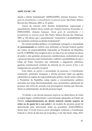 ADPF 378 MC / DF
alçado a direito fundamental” (FERNANDES, Antonio Scarance. Teoria
geral do procedimento e o procedimento no processo penal, São Paulo: Editora
Revista dos Tribunais, 2005. p. 37, grifei).
Acerca da conexão entre direitos fundamentais, organização e
procedimento, Robert Alexy (citado por Antonio Scarance Fernandes In:
FERNANDES, Antonio Scarance. Teoria geral do procedimento e o
procedimento no processo penal, São Paulo: Editora Revista dos Tribunais,
2005. p. 39) afirma que o procedimento “aumentaria a probabilidade de
um resultado conforme ao direito fundamental”.
No cenário jurídico-político, a Constituição consagrou a necessidade
de processamento ao conferir essa atribuição ao Senado Federal quanto
aos crimes de responsabilidade imputados ao Presidente da República
(art 52, I CRFB/88). Essa exigência deve ser lida à luz da vedação do abuso
de poder e das garantias processuais constitucionais, assinalando-se que
o processo funciona como instrumento a subtrair a possibilidade de que o
Chefe do Poder Executivo seja submetido a julgamento arbitrário,
garantia constitucional corolária da cláusula do due process of law a ser
assegurada aos acusados em geral.
Com efeito, ao prever a necessidade de processo, a Constituição,
certamente, pretendeu assegurar o devido processo legal aos agentes
submetidos ao regime de responsabilização política. Sendo assim, embora
o Presidente da República esteja sujeito a convencimentos políticos
marcados por larga discricionariedade, essa característica substancial do
processo não retira do acusado suas prerrogativas formais que derivam,
direta ou indiretamente, do devido processo legal:
“O direito a um devido processo insere-se na observância de todas
as regras legais, constitucionais e convencionais adequadas ao Estado de
Direito, independentemente do direito material violado (espécie de
crime ou de quem for o seu autor) e do modelo de processo penal de
determinado país, adversarial, misto ou acusatório. (GIACOMOLLI,
Nereu José. O devido processo penal: abordagem conforme a Constituição
Federal e o Pacto de São José da Costa Rica, 2. Ed. São Paulo: Atlas, 2015.
55
 